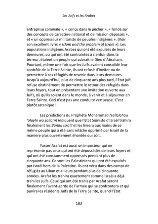 Les Juifs et les Arabes


entreprise coloniale », « conçu dans le pêcher », « fondé sur
des concepts de caractère national et de mission dépassés »,
et « un oppresseur militariste de peuples indigènes ». (Voir
son excellent livre: « Islam and the problem of Israel »). Les
populations indigènes Arabes qui ont été expulsés de leurs
demeures, ou qui ont été contraintes à s’enfuir dans la
terreur, étaient un peuple qui adorait le Dieu d’Abraham.
Pourtant, même une fois que les Juifs avaient consolidé leur
contrôle de la Terre Sainte, ils ont refusé d’inviter ou de
permettre à ces réfugiés de revenir dans leurs demeures.
Jusqu’à aujourd’hui, plus de cinquante ans plus tard, l'Etat juif
refuse obstinément de permettre le retour des réfugiés dans
leurs foyers, tout en présentant une invitation ouverte aux
Juifs, où qu'ils soient dans le monde, à venir et à séjourner en
Terre Sainte. Ceci n’est pas une conduite vertueuse. C’est
plutôt satanique !

        Les prédictions du Prophète Mohammad (sallalahou
‘alayhi wa sallam) indiquent que l’Etat Sioniste d’Israël trahira
finalement les Banou Isra’il et les livrera aux mains de ce
même peuple qui a été sans relâche opprimé par Israël de la
manière plus ouvertement éhontée qui soit.

         Yasser Arafat est aussi un imposteur qui ne
représente pas ceux qui ont été dépossédés de leurs foyers et
qui ont été constamment oppressés pendant plus de
cinquante ans. Ce sont les Palestiniens qui ont été expulsés
par Israël hors de la Palestine. Ils ont vécu dans des camps de
réfugiés au Liban et ailleurs pendant plus de cinquante
années. Arafat les trahira exactement comme Israël a déjà
trahi les Juifs. Ceux qui ont été trahis par Arafat seront
finalement l’avant-garde de l’armée qui se confrontera et qui
punira les résidents Juifs de la Terre Sainte, quand l’Etat

                               183
 