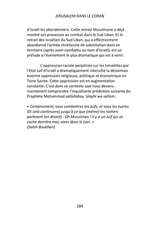 JERUSALEM DANS LE CORAN


d’Israël les abandonnera. Cette armée Musulmane a déjà
montré ses prouesses au combat dans le Sud Liban. Et le
retrait des Israélien du Sud Liban, qui a effectivement
abandonné l'armée chrétienne de substitution dans ce
territoire (après avoir combattu au nom d'Israël), est un
prélude à l'événement le plus dramatique qui est à venir.

         L’oppression raciale perpétrée sur les Ismaélites par
l’Etat Juif d’Israël a dramatiquement intensifié la désormais
énorme oppression religieuse, politique et économique en
Terre Sainte. Cette oppression est en augmentation
constante. C’est dans ce contexte que nous devons
maintenant comprendre l’inquiétante prédiction suivante du
Prophète Mohammad sallallahou ‘alayhi wa sallam :

« Certainement, vous combattrez les Juifs, et vous les tuerez.
(Et cela continuera) jusqu’à ce que (même) les rochers
parleront (en disant) : Oh Musulman ! Il y a un Juif qui se
cache derrière moi, viens donc le tuer. »
(Sahih Boukhari)




                              184
 