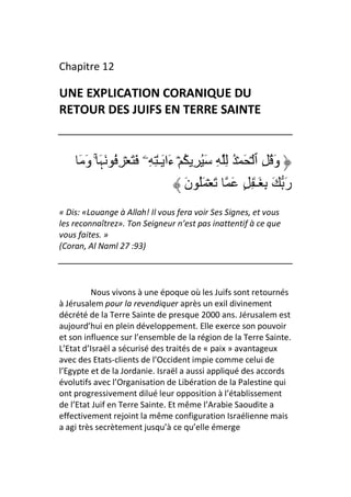 Chapitre 12

UNE EXPLICATION CORANIQUE DU
RETOUR DES JUIFS EN TERRE SAINTE


     َ َ‫وَ ُ ِ ٱ ۡ َ ۡ ُ ِ ِ َُ ِ ُ ۡ ءَا َـٰ ِ ِۦ َ َ ۡ ِ ُ َﮩَ ۚ و‬
                                         َ‫رَ َ ِ َـٰ ِ ٍ َ َ ۡ َُ ن‬
« Dis: «Louange à Allah! Il vous fera voir Ses Signes, et vous
les reconnaîtrez». Ton Seigneur n’est pas inattentif à ce que
vous faites. »
(Coran, Al Naml 27 :93)




          Nous vivons à une époque où les Juifs sont retournés
à Jérusalem pour la revendiquer après un exil divinement
décrété de la Terre Sainte de presque 2000 ans. Jérusalem est
aujourd’hui en plein développement. Elle exerce son pouvoir
et son influence sur l’ensemble de la région de la Terre Sainte.
L’Etat d’Israël a sécurisé des traités de « paix » avantageux
avec des Etats-clients de l’Occident impie comme celui de
l’Egypte et de la Jordanie. Israël a aussi appliqué des accords
évolutifs avec l’Organisation de Libération de la Palestine qui
ont progressivement dilué leur opposition à l’établissement
de l’Etat Juif en Terre Sainte. Et même l’Arabie Saoudite a
effectivement rejoint la même configuration Israélienne mais
a agi très secrètement jusqu’à ce qu’elle émerge
 