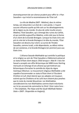 JERUSALEM DANS LE CORAN


dramatiquement de son silence prudent pour offrir le « Plan
Saoudien » qui inclut la reconnaissance de l’Etat Juif.

         La ville de Madina (NDT : Médine), dans le même
temps, est retournée à un état de « coin perdu » n’ayant
aucune influence quelle qu’elle soit sur les développements
de la région ou du monde. En plus de cette insulte envers
Madina, l’Etat Saoudien, qui a émergé des ruines du Califat,
et qui contrôle aujourd’hui Madina, a été créé sous la forme
d’un client de la Grande Bretagne. Lorsque les Etats-Unis ont
pris le relai de la Grande Bretagne à la tête du monde, l’Etat
Saoudien est devenu leur client. La survie de l’Arabie
Saoudite, comme Israël, a été dépendante, au début même
de son existence, à la Grande Bretagne (en premier) puis aux
Etats-Unis.

          L’alliance Saoudo-Wahhabite qui contrôle la politique
et la religion au sein de l’Etat Saoudien a fidèlement préservé
ce statut d’Etat-client depuis 1916 lorsque « Abd Al » Aziz ibn
Saoud a accepté une offre Britannique de 5000 Livres Sterling
mensuels en échange d’une alliance qui permettrait aux
Britanniques d’arracher le contrôle du Hijaz du règne
Islamique Ottoman. Le mouvement religieux Wahhabite a été
capable d’accommoder ce statut d’Etat-client à l’Occident
Chrétien et Juif, étant donné que ses adeptes ont toujours
estimé que les Chrétiens et les Juifs leurs étaient plus proches
que le reste du monde Musulman. Les Wahhabites
considéraient les non-Wahhabites comme étant mécréants
car ils les accusent de commettre le Chirk ! (Voir notre livre :
« The Caliphate, The Hejaz and the Saudi-Wahhabi Nation-
State » (NDT : Disponible en Anglais)).




                              186
 