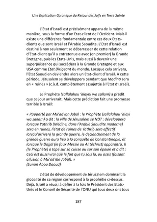 Une Explication Coranique du Retour des Juifs en Terre Sainte


         L’Etat d’Israël est précisément apparu de la même
manière, sous la forme d’un Etat-client de l’Occident. Mais il
existe une différence fondamentale entre ces deux Etats-
clients que sont Israël et l’Arabie Saoudite. L’Etat d’Israël est
destiné à non seulement se débarrasser de cette relation
d’Etat-client qu’il a entretenue e avec (en premier) la Grande
Bretagne, puis les Etats-Unis, mais aussi à devenir une
superpuissance qui succèdera à la Grande Bretagne et aux
USA comme Etat Dirigeant du monde. Lorsque cela arrivera,
l’Etat Saoudien deviendra alors un Etat-client d’Israël. A cette
période, Jérusalem se développera pendant que Madina sera
en « ruines » (c.à.d. complètement assujettie à l’Etat d’Israël).

         Le Prophète (sallalahou ‘alayhi wa sallam) a prédit
que ce jour arriverait. Mais cette prédiction fait une promesse
terrible à Israël:

« Rapporté par Mu’ad ibn Jabal : le Prophète (sallalahou ‘alayi
wa sallam) a dit : la ville de Jérusalem se NDT : développera
lorsque Yathrib (Médine, dans l’Arabie Saoudite moderne)
sera en ruines, l’état de ruines de Yathrib sera effectif
lorsqu’arrivera la grande guerre, le déclenchement de la
grande guerre aura lieu à la conquête de Constantinople, et
lorsque le Dajjal (le faux Messie ou Antéchrist) apparaitra. Il
(le Prophète) a tapé sur sa cuisse ou sur son épaule et a dit :
Ceci est aussi vrai que le fait que tu sois là, ou assis (faisant
allusion à Mu’ad ibn Jabal). »
(Sunan Abou Daoud)

         L’état de développement de Jérusalem dominant la
globalité de sa région correspond à la prophétie ci-dessus.
Déjà, Israël a réussi à défier à la fois le Président des Etats-
Unis et le Conseil de Sécurité de l’ONU qui tous deux ont tous

                               187
 