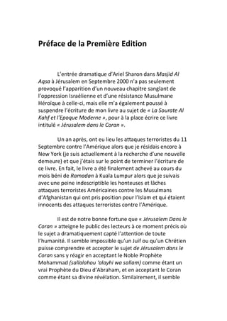 Préface de la Première Edition


         L’entrée dramatique d’Ariel Sharon dans Masjid Al
Aqsa à Jérusalem en Septembre 2000 n’a pas seulement
provoqué l’apparition d’un nouveau chapitre sanglant de
l’oppression Israélienne et d’une résistance Musulmane
Héroïque à celle-ci, mais elle m’a également poussé à
suspendre l’écriture de mon livre au sujet de « La Sourate Al
Kahf et l’Epoque Moderne », pour à la place écrire ce livre
intitulé « Jérusalem dans le Coran ».

         Un an après, ont eu lieu les attaques terroristes du 11
Septembre contre l’Amérique alors que je résidais encore à
New York (je suis actuellement à la recherche d’une nouvelle
demeure) et que j’étais sur le point de terminer l’écriture de
ce livre. En fait, le livre a été finalement achevé au cours du
mois béni de Ramadan à Kuala Lumpur alors que je suivais
avec une peine indescriptible les honteuses et lâches
attaques terroristes Américaines contre les Musulmans
d’Afghanistan qui ont pris position pour l’Islam et qui étaient
innocents des attaques terroristes contre l’Amérique.

         Il est de notre bonne fortune que « Jérusalem Dans le
Coran » atteigne le public des lecteurs à ce moment précis où
le sujet a dramatiquement capté l’attention de toute
l’humanité. Il semble impossible qu’un Juif ou qu’un Chrétien
puisse comprendre et accepter le sujet de Jérusalem dans le
Coran sans y réagir en acceptant le Noble Prophète
Mohammad (sallalahou ‘alayhi wa sallam) comme étant un
vrai Prophète du Dieu d’Abraham, et en acceptant le Coran
comme étant sa divine révélation. Similairement, il semble
 