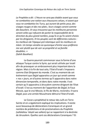 Une Explication Coranique du Retour des Juifs en Terre Sainte


Le Prophète a dit : L’Heure ne sera pas établie avant que vous
ne combattiez une nation aux chaussures velues, ni avant que
vous ne combattiez les Turcs, qui auront de petits yeux, des
visages rouges et des nez plats ; leurs visages seront comme
des boucliers. Et vous trouverez que les meilleures personnes
seront celles qui refusent de porter la responsabilité de la
direction du plus grand nombre, jusqu’à ce qu’ils soient choisis
par les dirigeants. Et les peuples sont de différentes natures :
les meilleurs de l’époque pré-Islamique sont les meilleurs en
Islam. Un temps viendra où quiconque d’entre vous préfèrera
me voir plutôt que de voir sa propriété et sa famille
doublées. »
(Sahih Boukhari)

         La Guerre pourrait commencer sous la forme d’une
attaque Turque contre la Syrie, qui serait utilisée par Israël
afin de provoquer un embrasement plus important dans la
région. Mais à la fin de tout cela, l’Etat d’Israël s’imposera
comme Etat Dirigeant du monde. C’est au moment de cet
événement que Dajjal apparaitra un jour qui serait comme
« nos » jours, en d’autres termes qu’il apparaitra dans notre
dimension temporelle, et donc dans notre monde. Il est
certain qu’il apparaitra à Jérusalem comme dirigeant de l’Etat
d’Israël. C’est au moment de l’apparition de Dajjal, le Faux
Messie, que le vrai Messie, le fils de Marie, reviendra. Il tuera
Dajjal, puis une armée Musulmane détruira l’Etat d’Israël.

         Le Coran a prophétisé le retour des Juifs en Terre
Sainte et en a également expliqué les implications. Il existe
aussi beaucoup de déclarations Coraniques et un grand
nombre de prédictions et de proclamations du Prophète
(sallalahou ‘alayhi wa sallam) qui se rapportent à la destinée
de Jérusalem. Quelles sont ces déclarations Coraniques ? Et

                               189
 