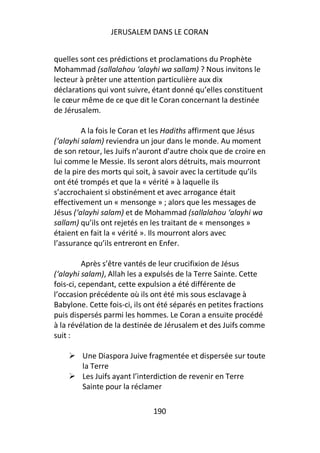 JERUSALEM DANS LE CORAN


quelles sont ces prédictions et proclamations du Prophète
Mohammad (sallalahou ‘alayhi wa sallam) ? Nous invitons le
lecteur à prêter une attention particulière aux dix
déclarations qui vont suivre, étant donné qu’elles constituent
le cœur même de ce que dit le Coran concernant la destinée
de Jérusalem.

         A la fois le Coran et les Hadiths affirment que Jésus
(‘alayhi salam) reviendra un jour dans le monde. Au moment
de son retour, les Juifs n’auront d’autre choix que de croire en
lui comme le Messie. Ils seront alors détruits, mais mourront
de la pire des morts qui soit, à savoir avec la certitude qu’ils
ont été trompés et que la « vérité » à laquelle ils
s’accrochaient si obstinément et avec arrogance était
effectivement un « mensonge » ; alors que les messages de
Jésus (‘alayhi salam) et de Mohammad (sallalahou ‘alayhi wa
sallam) qu’ils ont rejetés en les traitant de « mensonges »
étaient en fait la « vérité ». Ils mourront alors avec
l’assurance qu’ils entreront en Enfer.

          Après s’être vantés de leur crucifixion de Jésus
(‘alayhi salam), Allah les a expulsés de la Terre Sainte. Cette
fois-ci, cependant, cette expulsion a été différente de
l’occasion précédente où ils ont été mis sous esclavage à
Babylone. Cette fois-ci, ils ont été séparés en petites fractions
puis dispersés parmi les hommes. Le Coran a ensuite procédé
à la révélation de la destinée de Jérusalem et des Juifs comme
suit :

        Une Diaspora Juive fragmentée et dispersée sur toute
        la Terre
        Les Juifs ayant l’interdiction de revenir en Terre
        Sainte pour la réclamer

                              190
 
