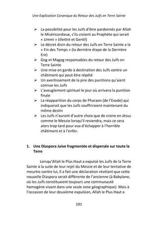 Une Explication Coranique du Retour des Juifs en Terre Sainte


        La possibilité pour les Juifs d’être pardonnés par Allah
        le Miséricordieux, s’ils croient au Prophète qui serait
        « Ummi » (illettré et Gentil)
        Le décret divin du retour des Juifs en Terre Sainte a la
        « Fin des Temps » (la dernière étape de la Dernière
        Ere)
        Gog et Magog responsables du retour des Juifs en
        Terre Sainte
        Une mise en garde à destination des Juifs contre un
        châtiment qui peut être répété
        Un avertissement de la pire des punitions qu’aient
        connue les Juifs
        L’aveuglement spirituel le jour où arrivera la punition
        finale
        La réapparition du corps de Pharaon (de l’Exode) qui
        indiquerait que les Juifs souffriraient maintenant du
        même destin
        Les Juifs n’auront d’autre choix que de croire en Jésus
        comme le Messie lorsqu’il reviendra, mais ce sera
        alors trop tard pour eux d’échapper à l’horrible
        châtiment et à l’enfer.


1. Une Diaspora Juive fragmentée et dispersée sur toute la
   Terre

         Lorsqu’Allah le Plus Haut a expulsé les Juifs de la Terre
Sainte à la suite de leur rejet du Messie et de leur tentative de
meurtre contre lui, Il a fait une déclaration révélant que cette
nouvelle Diaspora serait différente de l’ancienne (à Babylone,
où les Juifs constituaient toujours une communauté
homogène vivant dans une seule zone géographique). Mais à
l’occasion de leur deuxième expulsion, Allah le Plus Haut a

                               191
 