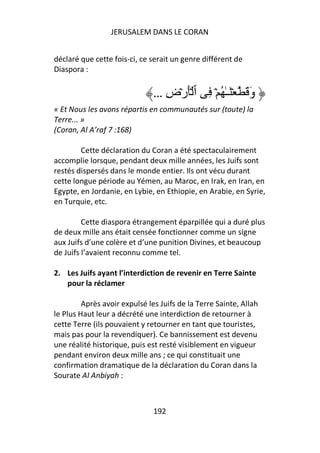 JERUSALEM DANS LE CORAN


déclaré que cette fois-ci, ce serait un genre différent de
Diaspora :


                               … ِ‫وَ َ ۡ َـٰ ُ ۡ ِ ٱ َۡرۡض‬
« Et Nous les avons répartis en communautés sur (toute) la
Terre... »
(Coran, Al A’raf 7 :168)

        Cette déclaration du Coran a été spectaculairement
accomplie lorsque, pendant deux mille années, les Juifs sont
restés dispersés dans le monde entier. Ils ont vécu durant
cette longue période au Yémen, au Maroc, en Irak, en Iran, en
Egypte, en Jordanie, en Lybie, en Ethiopie, en Arabie, en Syrie,
en Turquie, etc.

         Cette diaspora étrangement éparpillée qui a duré plus
de deux mille ans était censée fonctionner comme un signe
aux Juifs d’une colère et d’une punition Divines, et beaucoup
de Juifs l’avaient reconnu comme tel.

2. Les Juifs ayant l’interdiction de revenir en Terre Sainte
   pour la réclamer

         Après avoir expulsé les Juifs de la Terre Sainte, Allah
le Plus Haut leur a décrété une interdiction de retourner à
cette Terre (ils pouvaient y retourner en tant que touristes,
mais pas pour la revendiquer). Ce bannissement est devenu
une réalité historique, puis est resté visiblement en vigueur
pendant environ deux mille ans ; ce qui constituait une
confirmation dramatique de la déclaration du Coran dans la
Sourate Al Anbiyah :



                               192
 