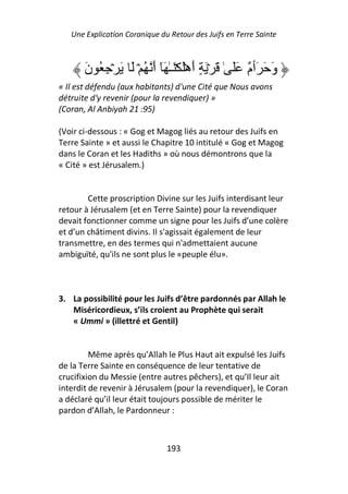 Une Explication Coranique du Retour des Juifs en Terre Sainte



       َ‫وَ َ َٲ ٌ ََ ٰ َ ۡ َ ٍ أَهَۡ َۡـٰ َٓ أَ ُ ۡ َ َ ۡ ِ ُ ن‬
                                                      ‫م‬
« Il est défendu (aux habitants) d'une Cité que Nous avons
détruite d'y revenir (pour la revendiquer) »
(Coran, Al Anbiyah 21 :95)

(Voir ci-dessous : « Gog et Magog liés au retour des Juifs en
Terre Sainte » et aussi le Chapitre 10 intitulé « Gog et Magog
dans le Coran et les Hadiths » où nous démontrons que la
« Cité » est Jérusalem.)


        Cette proscription Divine sur les Juifs interdisant leur
retour à Jérusalem (et en Terre Sainte) pour la revendiquer
devait fonctionner comme un signe pour les Juifs d’une colère
et d’un châtiment divins. Il s'agissait également de leur
transmettre, en des termes qui n'admettaient aucune
ambiguïté, qu'ils ne sont plus le «peuple élu».



3. La possibilité pour les Juifs d’être pardonnés par Allah le
   Miséricordieux, s’ils croient au Prophète qui serait
   « Ummi » (illettré et Gentil)


         Même après qu’Allah le Plus Haut ait expulsé les Juifs
de la Terre Sainte en conséquence de leur tentative de
crucifixion du Messie (entre autres pêchers), et qu’Il leur ait
interdit de revenir à Jérusalem (pour la revendiquer), le Coran
a déclaré qu’il leur était toujours possible de mériter le
pardon d’Allah, le Pardonneur :



                               193
 