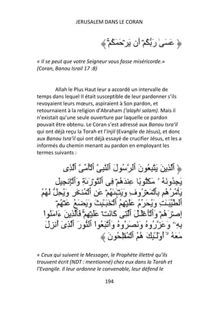 JERUSALEM DANS LE CORAN


                                  ۡۚ ُ َ َ ۡ َ ‫َ َ ٰ رَ ُ ۡ أَن‬
« Il se peut que votre Seigneur vous fasse miséricorde.»
(Coran, Banou Israil 17 :8)


        Allah le Plus Haut leur a accordé un intervalle de
temps dans lequel Il était susceptible de leur pardonner s’ils
revoyaient leurs mœurs, aspiraient à Son pardon, et
retournaient à la religion d’Abraham (‘alayhi salam). Mais il
n’existait qu’une seule ouverture par laquelle ce pardon
pouvait être obtenu. Le Coran s’est adressé aux Banou Isra’il
qui ont déjà reçu la Torah et l’Injil (Evangile de Jésus), et donc
aux Banou Isra’il qui ont déjà essayé de crucifier Jésus, et les a
informés du chemin menant au pardon en employant les
termes suivants :

             ‫ٱ ِ َ َ ِ ُ نَ ٱ ُ لَ ٱ ِ ٱ ُۡ ٱ ِى‬
        ِ ِ ِۡ ‫َ ِ ُو َ ُ ۥ َ ُۡ ً ِ َه ۡ ِ ٱ ۡرَ ٰ ِ وَٱ‬
                                        ُ
  ُ ُ َ ِ َُ‫َ ۡ ُ ُه ِﭑ ۡ َ ۡ ُوفِ وَ َ ۡﮩَ ٰ ُ ۡ َ ِ ٱ ۡ ُ َ ِ و‬
                                                              ُ
         ۡ ُ ۡ َ ُ َ َ َ‫ٱ َـٰ ِ وَُ َ م ََ ۡ ِ ُ ٱ ۡ َ َـِٰٕ َ و‬
                               ٓ                 ُ
   ‫إِ ۡ َه ۡ وَٱ َۡ َۡـٰ َ ٱ ِ آَ َ ۡ ََ ۡ ِ ۚۡ َﭑ ِ َ ءَا َُ ا‬
   ْ                                                         ُ
    َ‫ِ ِۦ وَ َ ُو ُ وَ َ َ ُو ُ وَٱ َ ُ ا ٱ رَ ٱ ِى أ ِل‬
         ُٓ                ْ                           ‫ر‬
                                  َ‫َ َ ُ ۥۤۙ أوَـِٰٕ َ ه ُ ٱ ۡ ُ ِۡ ُ ن‬
                                                  ُ ْٓ ُ
« Ceux qui suivent le Messager, le Prophète illettré qu’ils
trouvent écrit (NDT : mentionné) chez eux dans la Torah et
l’Evangile. Il leur ordonne le convenable, leur défend le

                                 194
 