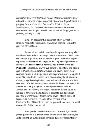 Une Explication Coranique du Retour des Juifs en Terre Sainte


blâmable, leur rend licites les (pures et) bonnes choses, leur
interdit les mauvaises (et impures), et leur ôte le fardeau et les
jougs qui étaient sur eux. Ceux qui croiront en lui, le
soutiendront, lui porteront secours et suivront la lumière
descendue avec lui (Le Coran); ceux-là seront les gagnants. »
(Coran, Al A’raf 7 :157)

        Ainsi, en acceptant, en croyant et en suivant le
Dernier Prophète (sallalahou ‘alayhi wa sallam), le pardon
pouvait être obtenu.

         Il y aurait un certain nombre de signes par lesquels on
conclurait que le laps de temps donné aux Banou Isra’il pour
demander le pardon, a maintenant expiré. Parmi ces signes
figurent la libération de Dajjal, et de Gog et Magog dans le
monde. Ces faits ont tous deux eu lieu durant la vie du
Prophète (sallalahou ‘alayhi wa sallam). Ils ont eu lieu après
que le Prophète (sallalahou ‘alayhi wa salam) ait vécu à
Madina parmi les Juifs pendant dix-sept mois, dans lesquels il
avait été manifeste que les Juifs l’avaient rejeté ainsi que le
Coran, et qu’ils conspiraient pour détruire l’Islam. C’est à ce
moment qu’Allah le Plus haut a révélé le décret restaurant la
Kaaba en tant que Qibla. Ce changement de Qibla de
Jérusalem à Makkah (la Mecque) indiquait que la seule et
unique « fenêtre d’opportunité » ouverte aux Juifs pour
mériter leur Pardon et Miséricorde Divins était à présent
fermée. La Dernière Ere avait alors commencé, et
l’inéluctable châtiment des Juifs ne pouvait alors aucunement
être évité. C’était un décret.

         Bien que la Dernière Ere avait commencé, et que la
porte qui mène à la Miséricorde Divine avait été fermée, les
Juifs avaient un sursis d’une certaine durée précédant leur

                               195
 