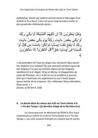 Une Explication Coranique du Retour des Juifs en Terre Sainte


(sallalahou ‘alayhi wa sallam) comme étant le Messager final
d’Allah le Plus Haut, il leur est aussi trop tard pour éviter le
plus grand des châtiments divins :



   َ َ‫هَ ۡ َ ُ ُونَ إِ ٓ أَن َ ۡ ِ َ ُ ُ ٱ ۡ ََـِٰٕ َ ُ أَوۡ َ ۡ ِ َ ر‬
                            ٓ
   ِ ٰ‫أَوۡ َ ۡ ِ َ َ ۡ ُ ءَا َـٰ ِ رَ َۗ َ ۡمَ َ ۡ ِ َ ۡ ُ ءَا َـ‬
 ۡ‫رَ َ َ َ َ ُ َ ۡ ً إِ َـُٰﮩَ َ ۡ َ ُ ۡ ءَا َ َ ۡ ِ َ ۡ ُ أَو‬
    َ‫آَ َ َ ۡ ِ ٓ إِ َـٰ ِﮩَ َ ۡ ً۟اۗ ُ ِ ٱ َ ِ ُوا إِ ُ َ ِ ُون‬
                     ْٓ

« Qu’attendent-ils? Que les Anges leur viennent? Que vienne
ton Seigneur (Lui-même)? Ou que viennent certains signes de
ton Seigneur? Le jour où certains Signes de ton Seigneur
viendront (C.à.d. Dajjal, Ya’juj et Ma’juj, la réapparition du
corps de Pharaon, etc.), la foi en Lui ne profitera à aucune
âme qui n’avait pas cru auparavant ou qui n’avait acquis
aucun mérite de sa croyance. Dis: «Attendez! Nous attendons,
Nous aussi. » »
(Coran, al An’am 6 :158)




4. Le décret divin du retour des Juifs en Terre Sainte à la
   « Fin des Temps » (la dernière étape de la Dernière Ere)

       Le Coran poursuit en déclarant qu’Allah le Plus Haut
ramènerait Lui-même les Juifs en Terre Sainte à la « Fin des
Temps ». Les Juifs seraient trompés en croyant que le succès

                                197
 