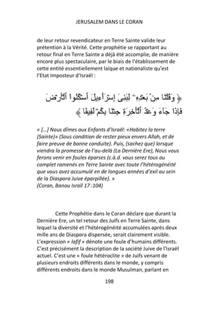 JERUSALEM DANS LE CORAN


de leur retour revendicateur en Terre Sainte valide leur
prétention à la Vérité. Cette prophétie se rapportant au
retour final en Terre Sainte a déjà été accomplie, de manière
encore plus spectaculaire, par le biais de l’établissement de
cette entité essentiellement laïque et nationaliste qu’est
l’Etat Imposteur d’Israël :



    َ‫وَ ُ ۡ َ ِ ۢ َ ۡ ِ ِۦ ِ َ ِ ٓ إِ ۡ َٲءِ َ ٱ ۡ ُُ ا ٱ َۡرۡض‬
             ْ               ٓ
                    ً ِ َ ۡ ُ ِ َ ۡ ِ ِ‫َِذَا َٓءَ وَ ۡ ُ ٱ َۡ ِ َة‬
« […] Nous dîmes aux Enfants d’Israël: «Habitez la terre
(Sainte)» (Sous condition de rester pieux envers Allah, et de
faire preuve de bonne conduite). Puis, (sachez que) lorsque
viendra la promesse de l’au-delà (La Dernière Ere), Nous vous
ferons venir en foules éparses (c.à.d. vous serez tous au
complet ramenés en Terre Sainte avec toute l’hétérogénéité
que vous avez accumulé en de longues années d’exil au sein
de la Diaspora Juive éparpillée). »
(Coran, Banou Israïl 17 :104)



        Cette Prophétie dans le Coran déclare que durant la
Dernière Ere, un tel retour des Juifs en Terre Sainte, dans
lequel la diversité et l’hétérogénéité accumulées après deux
mille ans de Diaspora dispersée, serait clairement visible.
L’expression « lafif » dénote une foule d’humains différents.
C’est précisément la description de la société Juive de l’Israël
actuel. C’est une « foule hétéroclite » de Juifs venant de
plusieurs endroits différents dans le monde, y compris
différents endroits dans le monde Musulman, parlant en

                               198
 
