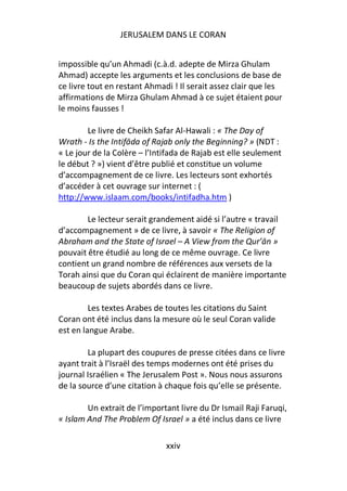 JERUSALEM DANS LE CORAN


impossible qu’un Ahmadi (c.à.d. adepte de Mirza Ghulam
Ahmad) accepte les arguments et les conclusions de base de
ce livre tout en restant Ahmadi ! Il serait assez clair que les
affirmations de Mirza Ghulam Ahmad à ce sujet étaient pour
le moins fausses !

        Le livre de Cheikh Safar Al-Hawali : « The Day of
Wrath - Is the Intifāda of Rajab only the Beginning? » (NDT :
« Le jour de la Colère – l’Intifada de Rajab est elle seulement
le début ? ») vient d’être publié et constitue un volume
d’accompagnement de ce livre. Les lecteurs sont exhortés
d’accéder à cet ouvrage sur internet : (
http://www.islaam.com/books/intifadha.htm )

        Le lecteur serait grandement aidé si l’autre « travail
d’accompagnement » de ce livre, à savoir « The Religion of
Abraham and the State of Israel – A View from the Qur’ān »
pouvait être étudié au long de ce même ouvrage. Ce livre
contient un grand nombre de références aux versets de la
Torah ainsi que du Coran qui éclairent de manière importante
beaucoup de sujets abordés dans ce livre.

         Les textes Arabes de toutes les citations du Saint
Coran ont été inclus dans la mesure où le seul Coran valide
est en langue Arabe.

        La plupart des coupures de presse citées dans ce livre
ayant trait à l’Israël des temps modernes ont été prises du
journal Israélien « The Jerusalem Post ». Nous nous assurons
de la source d’une citation à chaque fois qu’elle se présente.

        Un extrait de l’important livre du Dr Ismail Raji Faruqi,
« Islam And The Problem Of Israel » a été inclus dans ce livre

                              xxiv
 