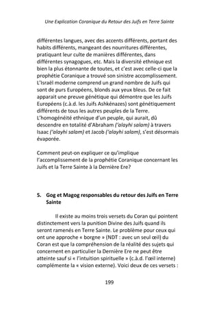 Une Explication Coranique du Retour des Juifs en Terre Sainte


différentes langues, avec des accents différents, portant des
habits différents, mangeant des nourritures différentes,
pratiquant leur culte de manières différentes, dans
différentes synagogues, etc. Mais la diversité ethnique est
bien la plus étonnante de toutes, et c’est avec celle-ci que la
prophétie Coranique a trouvé son sinistre accomplissement.
L’Israël moderne comprend un grand nombre de Juifs qui
sont de purs Européens, blonds aux yeux bleus. De ce fait
apparait une preuve génétique qui démontre que les Juifs
Européens (c.à.d. les Juifs Ashkénazes) sont génétiquement
différents de tous les autres peuples de la Terre.
L’homogénéité ethnique d’un peuple, qui aurait, dû
descendre en totalité d’Abraham (‘alayhi salam) à travers
Isaac (‘alayhi salam) et Jacob (‘alayhi salam), s’est désormais
évaporée.

Comment peut-on expliquer ce qu’implique
l’accomplissement de la prophétie Coranique concernant les
Juifs et la Terre Sainte à la Dernière Ere?



5. Gog et Magog responsables du retour des Juifs en Terre
   Sainte

        Il existe au moins trois versets du Coran qui pointent
distinctement vers la punition Divine des Juifs quand ils
seront ramenés en Terre Sainte. Le problème pour ceux qui
ont une approche « borgne » (NDT : avec un seul œil) du
Coran est que la compréhension de la réalité des sujets qui
concernent en particulier la Dernière Ere ne peut être
atteinte sauf si « l’intuition spirituelle » (c.à.d. l’œil interne)
complémente la « vision externe). Voici deux de ces versets :

                                199
 