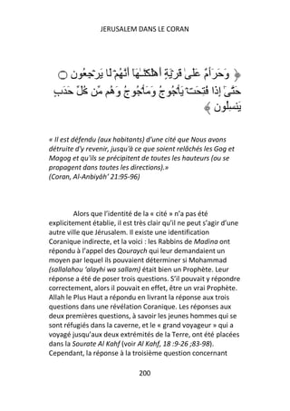 JERUSALEM DANS LE CORAN




   ‫۝‬  ‫وَ َ َٲ ٌ ََ ٰ َ ۡ َ ٍ أَهَۡ َۡـٰ َٓ أَ ُ ۡ َ َ ۡ ِ ُ ن‬
                                                    ‫م‬
 ٍ‫ُ َ َب‬        ‫َ ٰٓ إِذَا ُ ِ َ ۡ َ ۡ ُ ج وَ َ ۡ ُ ج وَه‬
                ُ ُ                 ُ
                                                        ‫َ ُِ ن‬

« Il est défendu (aux habitants) d'une cité que Nous avons
détruite d'y revenir, jusqu'à ce que soient relâchés les Gog et
Magog et qu'ils se précipitent de toutes les hauteurs (ou se
propagent dans toutes les directions).»
(Coran, Al-Anbiyāh’ 21:95-96)



         Alors que l’identité de la « cité » n’a pas été
explicitement établie, il est très clair qu’il ne peut s’agir d’une
autre ville que Jérusalem. Il existe une identification
Coranique indirecte, et la voici : les Rabbins de Madina ont
répondu à l’appel des Qouraych qui leur demandaient un
moyen par lequel ils pouvaient déterminer si Mohammad
(sallalahou ‘alayhi wa sallam) était bien un Prophète. Leur
réponse a été de poser trois questions. S’il pouvait y répondre
correctement, alors il pouvait en effet, être un vrai Prophète.
Allah le Plus Haut a répondu en livrant la réponse aux trois
questions dans une révélation Coranique. Les réponses aux
deux premières questions, à savoir les jeunes hommes qui se
sont réfugiés dans la caverne, et le « grand voyageur » qui a
voyagé jusqu’aux deux extrémités de la Terre, ont été placées
dans la Sourate Al Kahf (voir Al Kahf, 18 :9-26 ;83-98).
Cependant, la réponse à la troisième question concernant

                               200
 
