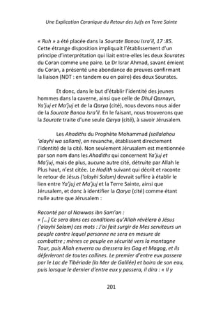Une Explication Coranique du Retour des Juifs en Terre Sainte


« Ruh » a été placée dans la Sourate Banou Isra’il, 17 :85.
Cette étrange disposition impliquait l’établissement d’un
principe d’interprétation qui liait entre-elles les deux Sourates
du Coran comme une paire. Le Dr Israr Ahmad, savant émient
du Coran, a présenté une abondance de preuves confirmant
la liaison (NDT : en tandem ou en paire) des deux Sourates.

         Et donc, dans le but d’établir l’identité des jeunes
hommes dans la caverne, ainsi que celle de Dhul Qarnayn,
Ya’juj et Ma’juj et de la Qarya (cité), nous devons nous aider
de la Sourate Banou Isra’il. En le faisant, nous trouverons que
la Sourate traite d’une seule Qarya (cité), à savoir Jérusalem.

         Les Ahadiths du Prophète Mohammad (sallalahou
‘alayhi wa sallam), en revanche, établissent directement
l’identité de la cité. Non seulement Jérusalem est mentionnée
par son nom dans les Ahadiths qui concernent Ya’juj et
Ma’juj, mais de plus, aucune autre cité, détruite par Allah le
Plus haut, n’est citée. Le Hadith suivant qui décrit et raconte
le retour de Jésus (‘alayhi Salam) devrait suffire à établir le
lien entre Ya’juj et Ma’juj et la Terre Sainte, ainsi que
Jérusalem, et donc à identifier la Qarya (cité) comme étant
nulle autre que Jérusalem :

Raconté par al Nawwas ibn Sam’an :
« […] Ce sera dans ces conditions qu’Allah révèlera à Jésus
(‘alayhi Salam) ces mots : J’ai fait surgir de Mes serviteurs un
peuple contre lequel personne ne sera en mesure de
combattre ; mènes ce peuple en sécurité vers la montagne
Tour, puis Allah enverra ou dressera les Gog et Magog, et ils
déferleront de toutes collines. Le premier d’entre eux passera
par le Lac de Tibériade (la Mer de Galilée) et boira de son eau,
puis lorsque le dernier d’entre eux y passera, il dira : « Il y

                               201
 
