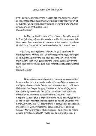 JERUSALEM DANS LE CORAN


avait de l’eau ici auparavant ». Jésus (que la paix soit sur lui)
et ses compagnons seront ensuite assiégés (au mont Tour, et
ils subiront une pression telle) qu’une tête de bœuf aura plus
de valeur que cent Dinars […] »
(Sahih Muslim)

         La Mer de Galilée est en Terre Sainte. Deuxièmement,
le Tour (Montagne) mentionné dans le Hadith est un mont de
Jérusalem. Il est mentionné dans une autre version du même
Hadith sous l’autorité de la même chaine de transmission :

     « […] Gog et Magog marcheront jusqu’à atteindre la
montagne d’Al Khamr, c’est une montagne de Bayt Al Maqdis,
et ils diront : Nous avons tué ceux qui sont sur Terre. Allons
maintenant tuer ceux qui sont dans le ciel, puis ils enverront
leurs flèches vers le ciel, puis elles retomberont ensanglantées
[…] »
(Sahih Muslim)


         Nous sommes maintenant en mesure de reconnaitre
le retour des Juifs à Jérusalem à la « Fin des Temps » comme
un Signe, révélé dans le Coran, qui non seulement confirme la
libération des Gog et Magog, à savoir Ya’juj et Ma’juj, mais
qui révèle également le fait qu’ils contrôlent maintenant le
monde en usant d’une puissance indestructible. (Voir
Chapitre 10 pour plus d’explications de Ya’juj et Ma’juj). Ya’juj
et Ma’juj sont maintenant des agents du Fasad universel (voir
Coran, Al Kahf 18 :94). Fasad signifie « corruption, décadence,
méchanceté, vice, immoralité, perversité, etc. ». Lorsque
Ya’juj et Ma’juj s’emparent d’un peuple, ils mènent ce même
peuple à l’Enfer. Le Hadith révèle que la mondialisation, à



                               202
 