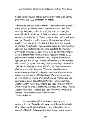 Une Explication Coranique du Retour des Juifs en Terre Sainte


l’époque de Ya’juj et Ma’juj, culminera avec le fait que 999
personnes sur 1000 entreront en enfer :

« Rapporté par Abu Said Al Khudri : l'Envoyé d'Allah (pbAsl) a
dit: « Allah - qu'Il soit Exalté! - appellera Adam. "O Allah!
Labbayk Seigneur, et Sa’dik. Puis, il y aura un appel fort
(disant) : Allah t’ordonne de faire sortir de ta descendance
ceux qui sont destinés à l'Enfer ». Adam dira: « Et quelle est la
part de l'Enfer? ». – « De chaque mille hommes neuf cent
quatre-vingt-dix-neuf », lui dira-t-Il. Cela aura lieu quand
l'enfant se fera des cheveux blancs (à cause de l'horreur de ce
jour-là), que toute femelle enceinte avortera de ce qu'elle
portait. Et tu verras les gens ivres, alors qu'ils ne le sont pas.
Mais le châtiment d'Allah sera dur. » (Coran, Al Hajj 22 :2)
(Quand le Prophète mentionna ceci) Les gens devinrent si
effrayés que leur visage changea (de couleur) et le Prophète
dit : « Alors qu'il y en aura neuf cent quatre vingt dix neuf de
Ya’juj et de Ma’juj (destinés à l'Enfer), il n'y en aura qu'un
d'entre vous". Puis il ajouta: " Vous les musulmans (par
rapport au grand nombre d'autres personnes) serez comme
un cheveu noir sur le côté d'un bœuf blanc ou comme un
cheveu blanc sur le côté d'un bœuf noir, et j'espère que vous
formerez le quart des hôtes du Paradis. Puis nous dîmes :
Allahu Akbar! Puis il dit: J'espère que vous formerez le tiers
des hôtes du Paradis. Encore une fois nous dîmes tous : Allahu
Akbar! Puis il dit: (J‘espère que vous formerez) la moitié du
Paradis. Nous dimes alors: Allahu Akbar.»
 (Sahih Bukhari)

        Le retour des Juifs à Jérusalem, ainsi que la
restauration de l’Etat d’Israël, a été possible par le biais de
Gog et Magog (Ya’juj et Ma’juj), et par le Faux Messie (al
Massih al Dajjal). Cela constitue donc le plus grand danger

                               203
 