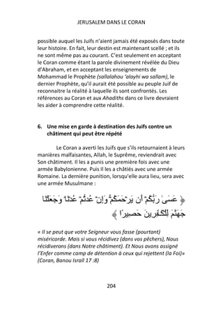 JERUSALEM DANS LE CORAN


possible auquel les Juifs n’aient jamais été exposés dans toute
leur histoire. En fait, leur destin est maintenant scellé ; et ils
ne sont même pas au courant. C’est seulement en acceptant
le Coran comme étant la parole divinement révélée du Dieu
d’Abraham, et en acceptant les enseignements de
Mohammad le Prophète (sallalahou ‘alayhi wa sallam), le
dernier Prophète, qu’il aurait été possible au peuple Juif de
reconnaitre la réalité à laquelle ils sont confrontés. Les
références au Coran et aux Ahadiths dans ce livre devraient
les aider à comprendre cette réalité.


6. Une mise en garde à destination des Juifs contre un
   châtiment qui peut être répété

       Le Coran a averti les Juifs que s’ils retournaient à leurs
manières malfaisantes, Allah, le Suprême, reviendrait avec
Son châtiment. Il les a punis une première fois avec une
armée Babylonienne. Puis Il les a châtiés avec une armée
Romaine. La dernière punition, lorsqu’elle aura lieu, sera avec
une armée Musulmane :


   َ ۡ َ َ َ‫َ َ ٰ رَ ُ ۡ أَن َ ۡ َ َ ُ ۚۡ وَإِنۡ ُ ۡ ُ ۡ َ ۘ و‬
                                       ‫َ َ َ ِ ۡ َـٰ ِ ِ َ َ ِ ًا‬
« Il se peut que votre Seigneur vous fasse (pourtant)
miséricorde. Mais si vous récidivez (dans vos pêchers), Nous
récidiverons (dans Notre châtiment). Et Nous avons assigné
l’Enfer comme camp de détention à ceux qui rejettent (la Foi)»
(Coran, Banou Israïl 17 :8)



                               204
 