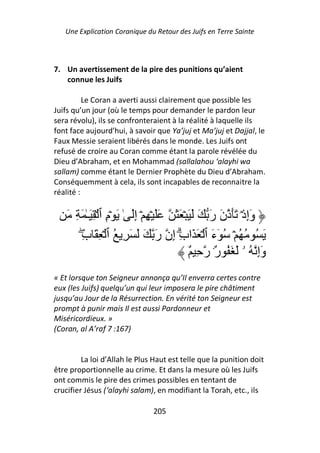 Une Explication Coranique du Retour des Juifs en Terre Sainte



7. Un avertissement de la pire des punitions qu’aient
   connue les Juifs

          Le Coran a averti aussi clairement que possible les
Juifs qu’un jour (où le temps pour demander le pardon leur
sera révolu), ils se confronteraient à la réalité à laquelle ils
font face aujourd’hui, à savoir que Ya’juj et Ma’juj et Dajjal, le
Faux Messie seraient libérés dans le monde. Les Juifs ont
refusé de croire au Coran comme étant la parole révélée du
Dieu d’Abraham, et en Mohammad (sallalahou ‘alayhi wa
sallam) comme étant le Dernier Prophète du Dieu d’Abraham.
Conséquemment à cela, ils sont incapables de reconnaitre la
réalité :

   َ ِ َ ٰ‫وَإِذۡ ََذنَ رَ َ َ َ ۡ َ َ ََ ۡ ِ ۡ إَِ ٰ َ ۡمِ ٱ ۡ ِ َـ‬
       ِ‫َ ُ ُ ُ ۡ ُ ٓءَ ٱ ۡ َ َابِ إِن رَ َ َ َ ِ ُ ٱ ۡ ِ َ ب‬
        ۖ                                 ۗ
                                              ٌ ِ ‫وَإِ ُ ۥ َ َ ُ ٌ۟ ر‬
                                                      ‫ر‬
« Et lorsque ton Seigneur annonça qu’Il enverra certes contre
eux (les Juifs) quelqu’un qui leur imposera le pire châtiment
jusqu’au Jour de la Résurrection. En vérité ton Seigneur est
prompt à punir mais Il est aussi Pardonneur et
Miséricordieux. »
(Coran, al A’raf 7 :167)


         La loi d’Allah le Plus Haut est telle que la punition doit
être proportionnelle au crime. Et dans la mesure où les Juifs
ont commis le pire des crimes possibles en tentant de
crucifier Jésus (‘alayhi salam), en modifiant la Torah, etc., ils

                               205
 