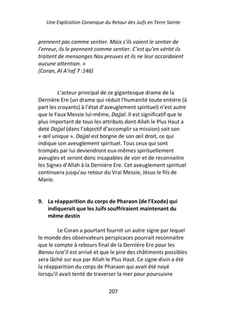 Une Explication Coranique du Retour des Juifs en Terre Sainte


prennent pas comme sentier. Mais s’ils voient le sentier de
l’erreur, ils le prennent comme sentier. C’est qu’en vérité ils
traitent de mensonges Nos preuves et ils ne leur accordaient
aucune attention. »
(Coran, Al A’raf 7 :146)


         L’acteur principal de ce gigantesque drame de la
Dernière Ere (un drame qui réduit l’humanité toute entière (à
part les croyants) à l’état d’aveuglement spirituel) n’est autre
que le Faux Messie lui-même, Dajjal. Il est significatif que le
plus important de tous les attributs dont Allah le Plus Haut a
doté Dajjal (dans l’objectif d’accomplir sa mission) soit son
« œil unique ». Dajjal est borgne de son œil droit, ce qui
indique son aveuglement spirituel. Tous ceux qui sont
trompés par lui deviendront eux-mêmes spirituellement
aveugles et seront donc incapables de voir et de reconnaitre
les Signes d’Allah à la Dernière Ere. Cet aveuglement spirituel
continuera jusqu’au retour du Vrai Messie, Jésus le fils de
Marie.


9. La réapparition du corps de Pharaon (de l’Exode) qui
   indiquerait que les Juifs souffriraient maintenant du
   même destin

         Le Coran a pourtant fournit un autre signe par lequel
le monde des observateurs perspicaces pourrait reconnaitre
que le compte à rebours final de la Dernière Ere pour les
Banou Isra’il est arrivé et que le pire des châtiments possibles
sera lâché sur eux par Allah le Plus Haut. Ce signe divin a été
la réapparition du corps de Pharaon qui avait été noyé
lorsqu’il avait tenté de traverser la mer pour poursuivre

                               207
 