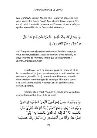 JERUSALEM DANS LE CORAN


Moïse (‘alayhi salam). Allah le Plus Haut avait séparé la mer
pour sauver les Banou Isra’il. Après l’avoir traversé pour être
en sécurité, il a rabattu les eaux sur Pharaon et son armée, ce
qui les a tous détruis. Le Coran y fait référence :



      َ‫وَإِذۡ َ َ ۡ َ ِ ُ ُ ٱ ۡ َ ۡ َ ََ َ ۡ َـٰ ُ ۡ وَأَ ۡ َ ۡ َٓ ءَال‬
                                         َ‫ِ ۡ َ ۡنَ وَأَ ُ ۡ َ ُ ُون‬
« Et [rappelez-vous] lorsque Nous avons fendu la mer pour
vous donner passage!... Nous vous avons donc délivrés, et
noyé les gens de Pharaon, tandis que vous regardiez. »
(Coran, Al Baqarah 2 :50)


          Les Banou Isra’il ne savaient pas à ce moment, et ne
le reconnaissent toujours pas de nos jours, qu’ils seraient eux-
mêmes un jour détruits (comme l’a été Pharaon), ni qu’ils
connaitraient le même type de mort que Pharaon a connu
s’ils trahissaient Allah le Plus Haut et s’ils commettaient
certains pêchers.

       Comment est mort Pharaon ? Le lecteur se verra bien
étonné lorsqu’il lira le récit de sa mort:


  ‫وَ َـٰ َزۡ َ ِ َ ِ ٓ إِ ۡ َٲءِ َ ٱ ۡ َ ۡ َ ََ ۡ َ َ ُ ۡ ِ ۡ َ ۡن‬
  ُ                                   ٓ
   َ‫وَ ُُ د ُ ۥ َ ۡ ً وَ َ ۡوًاۖ َ ٰٓ إِذَا أَدۡرَ َ ُ ٱ ۡ َ َق َ ل‬
        ُ                   ٓ                                ُ
         ‫ءَا َ ُ أَ ُ ۥ َٓ إَِـٰ َ إِ ٱ ِى ءَا َ َ ۡ ِ ِۦ َُ ٓا‬
         ْ                       ٓ
 َ ۡ َ َ ۡ َ َ‫إِ ۡ َٲءِ َ وَأَ َ ِ َ ٱ ۡ ُ ِۡ ِ َ ۝ ءَا ۡــٰ َ و‬
                      َٔ ٓ                                     ٓ
                                208
 