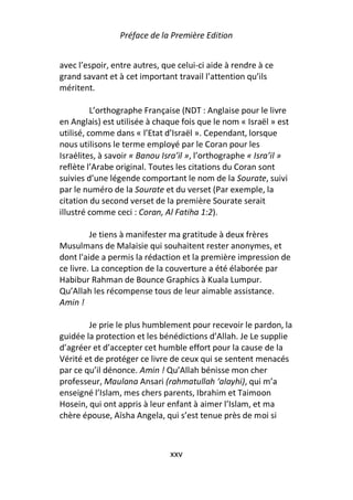 Préface de la Première Edition


avec l’espoir, entre autres, que celui-ci aide à rendre à ce
grand savant et à cet important travail l’attention qu’ils
méritent.

          L’orthographe Française (NDT : Anglaise pour le livre
en Anglais) est utilisée à chaque fois que le nom « Israël » est
utilisé, comme dans « l’Etat d’Israël ». Cependant, lorsque
nous utilisons le terme employé par le Coran pour les
Israélites, à savoir « Banou Isra’il », l’orthographe « Isra’il »
reflète l’Arabe original. Toutes les citations du Coran sont
suivies d’une légende comportant le nom de la Sourate, suivi
par le numéro de la Sourate et du verset (Par exemple, la
citation du second verset de la première Sourate serait
illustré comme ceci : Coran, Al Fatiha 1:2).

         Je tiens à manifester ma gratitude à deux frères
Musulmans de Malaisie qui souhaitent rester anonymes, et
dont l'aide a permis la rédaction et la première impression de
ce livre. La conception de la couverture a été élaborée par
Habibur Rahman de Bounce Graphics à Kuala Lumpur.
Qu’Allah les récompense tous de leur aimable assistance.
Amin !

        Je prie le plus humblement pour recevoir le pardon, la
guidée la protection et les bénédictions d’Allah. Je Le supplie
d’agréer et d’accepter cet humble effort pour la cause de la
Vérité et de protéger ce livre de ceux qui se sentent menacés
par ce qu’il dénonce. Amin ! Qu’Allah bénisse mon cher
professeur, Maulana Ansari (rahmatullah ‘alayhi), qui m’a
enseigné l’Islam, mes chers parents, Ibrahim et Taimoon
Hosein, qui ont appris à leur enfant à aimer l’Islam, et ma
chère épouse, Aïsha Angela, qui s’est tenue près de moi si



                               xxv
 