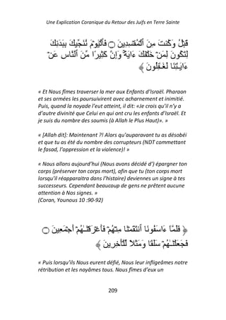 Une Explication Coranique du Retour des Juifs en Terre Sainte



     َ ِ َ َ ِ َ َ ُ َ‫َ ۡ ُ وَآ َ ِ َ ٱ ۡ ُ ۡ ِ ِ َ ۝ َﭑ ۡ َ ۡم‬
                                                           ُ
    ۡ َ ِ‫ِ َ ُ نَ ِ َ ۡ َ ۡ َ َ ءَا َ ًۚ۟ وَإِن آَ ِ ًا َ ٱ س‬
                                                َ‫ءَا َـٰ ِ َ َ َـٰ ُِ ن‬

« Et Nous fîmes traverser la mer aux Enfants d’Israël. Pharaon
et ses armées les poursuivirent avec acharnement et inimitié.
Puis, quand la noyade l’eut atteint, il dit: «Je crois qu’il n’y a
d’autre divinité que Celui en qui ont cru les enfants d’Israël. Et
je suis du nombre des soumis (à Allah le Plus Haut)». »

« [Allah dit]: Maintenant ?! Alors qu’auparavant tu as désobéi
et que tu as été du nombre des corrupteurs (NDT commettant
le fasad, l’oppression et la violence)! »

« Nous allons aujourd’hui (Nous avons décidé d’) épargner ton
corps (préserver ton corps mort), afin que tu (ton corps mort
lorsqu’il réapparaitra dans l’histoire) deviennes un signe à tes
successeurs. Cependant beaucoup de gens ne prêtent aucune
attention à Nos signes. »
(Coran, Younous 10 :90-92)




 ‫۝‬    َ ِ َ ۡ َ‫ََ ٓ َا َ ُ َ ٱ َ َ ۡ َ ِ ۡ ُ ۡ ََ ۡ َ ۡ َـٰ ُ ۡ أ‬
                                                           ‫ء‬
                                َ ِ ِ َۡ ً َ َ َ‫َ َ َ ۡ َـٰ ُ ۡ ََ ً۟ و‬
« Puis lorsqu’ils Nous eurent défié, Nous leur infligeâmes notre
rétribution et les noyâmes tous. Nous fîmes d’eux un


                                 209
 
