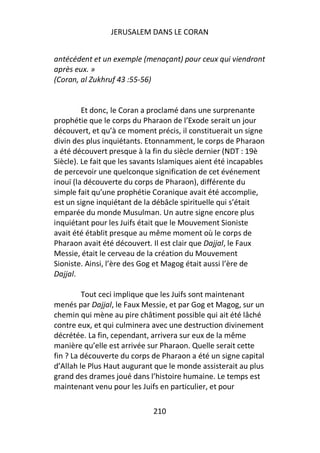 JERUSALEM DANS LE CORAN


antécédent et un exemple (menaçant) pour ceux qui viendront
après eux. »
(Coran, al Zukhruf 43 :55-56)


         Et donc, le Coran a proclamé dans une surprenante
prophétie que le corps du Pharaon de l’Exode serait un jour
découvert, et qu’à ce moment précis, il constituerait un signe
divin des plus inquiétants. Etonnamment, le corps de Pharaon
a été découvert presque à la fin du siècle dernier (NDT : 19è
Siècle). Le fait que les savants Islamiques aient été incapables
de percevoir une quelconque signification de cet événement
inouï (la découverte du corps de Pharaon), différente du
simple fait qu’une prophétie Coranique avait été accomplie,
est un signe inquiétant de la débâcle spirituelle qui s’était
emparée du monde Musulman. Un autre signe encore plus
inquiétant pour les Juifs était que le Mouvement Sioniste
avait été établit presque au même moment où le corps de
Pharaon avait été découvert. Il est clair que Dajjal, le Faux
Messie, était le cerveau de la création du Mouvement
Sioniste. Ainsi, l’ère des Gog et Magog était aussi l’ère de
Dajjal.

         Tout ceci implique que les Juifs sont maintenant
menés par Dajjal, le Faux Messie, et par Gog et Magog, sur un
chemin qui mène au pire châtiment possible qui ait été lâché
contre eux, et qui culminera avec une destruction divinement
décrétée. La fin, cependant, arrivera sur eux de la même
manière qu’elle est arrivée sur Pharaon. Quelle serait cette
fin ? La découverte du corps de Pharaon a été un signe capital
d’Allah le Plus Haut augurant que le monde assisterait au plus
grand des drames joué dans l’histoire humaine. Le temps est
maintenant venu pour les Juifs en particulier, et pour

                              210
 