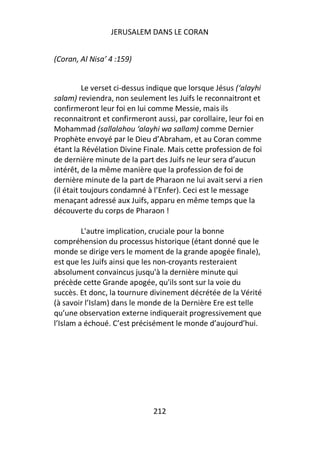 JERUSALEM DANS LE CORAN


(Coran, Al Nisa’ 4 :159)


          Le verset ci-dessus indique que lorsque Jésus (‘alayhi
salam) reviendra, non seulement les Juifs le reconnaitront et
confirmeront leur foi en lui comme Messie, mais ils
reconnaitront et confirmeront aussi, par corollaire, leur foi en
Mohammad (sallalahou ‘alayhi wa sallam) comme Dernier
Prophète envoyé par le Dieu d’Abraham, et au Coran comme
étant la Révélation Divine Finale. Mais cette profession de foi
de dernière minute de la part des Juifs ne leur sera d’aucun
intérêt, de la même manière que la profession de foi de
dernière minute de la part de Pharaon ne lui avait servi a rien
(il était toujours condamné à l’Enfer). Ceci est le message
menaçant adressé aux Juifs, apparu en même temps que la
découverte du corps de Pharaon !

         L'autre implication, cruciale pour la bonne
compréhension du processus historique (étant donné que le
monde se dirige vers le moment de la grande apogée finale),
est que les Juifs ainsi que les non-croyants resteraient
absolument convaincus jusqu'à la dernière minute qui
précède cette Grande apogée, qu'ils sont sur la voie du
succès. Et donc, la tournure divinement décrétée de la Vérité
(à savoir l’Islam) dans le monde de la Dernière Ere est telle
qu’une observation externe indiquerait progressivement que
l’Islam a échoué. C’est précisément le monde d’aujourd’hui.




                              212
 