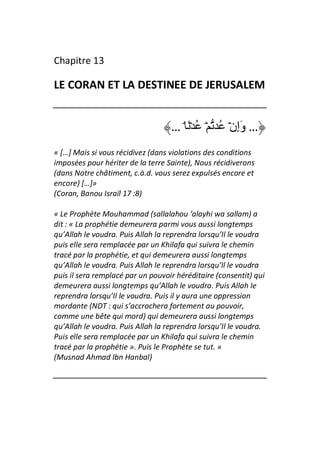 Chapitre 13

LE CORAN ET LA DESTINEE DE JERUSALEM


                                   … ۘ َ ۡ ُ ۡ ُ ۡ‫… وَإِن‬
« […] Mais si vous récidivez (dans violations des conditions
imposées pour hériter de la terre Sainte), Nous récidiverons
(dans Notre châtiment, c.à.d. vous serez expulsés encore et
encore) […]»
(Coran, Banou Israïl 17 :8)

« Le Prophète Mouhammad (sallalahou ‘alayhi wa sallam) a
dit : « La prophétie demeurera parmi vous aussi longtemps
qu’Allah le voudra. Puis Allah la reprendra lorsqu’Il le voudra
puis elle sera remplacée par un Khilafa qui suivra le chemin
tracé par la prophétie, et qui demeurera aussi longtemps
qu’Allah le voudra. Puis Allah le reprendra lorsqu’Il le voudra
puis il sera remplacé par un pouvoir héréditaire (consentit) qui
demeurera aussi longtemps qu’Allah le voudra. Puis Allah le
reprendra lorsqu’Il le voudra. Puis il y aura une oppression
mordante (NDT : qui s’accrochera fortement au pouvoir,
comme une bête qui mord) qui demeurera aussi longtemps
qu’Allah le voudra. Puis Allah la reprendra lorsqu’Il le voudra.
Puis elle sera remplacée par un Khilafa qui suivra le chemin
tracé par la prophétie ». Puis le Prophète se tut. »
(Musnad Ahmad Ibn Hanbal)
 