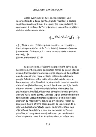JERUSALEM DANS LE CORAN


         Après avoir puni les Juifs en les expulsant une
seconde fois de la Terre Sainte, Allah le Plus Haut a déclaré
son intention de continuer à les punir (en les expulsant) s’ils
continuent à profaner la Terre Sainte en violant les conditions
de foi et de bonne conduite :


                                   … ۘ َ ۡ ُ ۡ ُ ۡ‫… وَإِن‬
« […] Mais si vous récidivez (dans violations des conditions
imposées pour hériter de la Terre Sainte), Nous récidiverons
(dans Notre châtiment, c.à.d. vous serez expulsés encore et
encore) […]»
(Coran, Banou Israïl 17 :8)


         La destinée de Jérusalem est clairement écrite dans
l’avertissement et dans la déclaration ferme du Coran citée ci-
dessus. Indépendamment des accords négociés à Camp David
ou ailleurs entre les représentants nationalistes laïcs du
peuple Palestinien et les nationalistes laïcs de la Juiverie
Européenne, qui prétendent représenter la branche Israélite
d’Abraham (‘alayhi salam) à savoir les Banou Isra’il, le destin
de Jérusalem est clairement visible dans le contexte des
gigantesques impiété, décadence et oppression qui polluent
aujourd’hui la Terre Sainte. La chose la plus extraordinaire de
toutes chez l’Etat Juif d’Israël est son état d’impiété et son
abandon du mode de vie religieux. Un éditorial récent du
Jerusalem Post a affirmé ceci à propos de la pratique de la
religion d’Abraham (‘alayhi salam) en Israël : « Pour trop
d’Israéliens, la Judaïté est devenue une chose archaïque,
primitive, et un système sans fondement qui rivalise avec
d’autres pour le pouvoir et les subventions, et même une


                             214
 