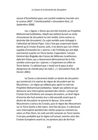 Le Coran et la Destinée de Jérusalem


source d’humiliation pour une société moderne tournée vers
la science (NDT : l’intellectualité) » (Jerusalem Post, 12
Septembre 2000)

         Les « Signes » Divins qui ont été montrés au Prophète
Mohammad (sallalahou ‘alayhi wa sallam) durant sa visite
miraculeuse de Jérusalem lui ont révélé, entre autres sa
destinée (de Jérusalem). Ce sujet semble avoir échappé à
l’attention de Daniel Pipes. Ceci n’est pas surprenant étant
donné qu’à l’instar d’autres Juifs, il ne donne pas l’air d’être
capable d’entendre les « pierres » de l’Intifada qui ont déjà
commencé à parler en Terre Sainte. Cependant, l’ancien
Général des Brigades des Forces de Défenses Israéliennes
Aphraïm Eitam, qui a récemment démissionné de la FDI,
semble croire que les « pierres » s’expriment en effet en
Terre Sainte. Il a déclaré que « Israël est le pays le plus
dangereux du monde pour les Juifs […] » (Jerusalem Post, 20
Février 2001).

         Le Coran a clairement établi un destin de Jérusalem
qui assisterait à la reprise du règne de Jérusalem par les
Musulmans ; un règne qui débuta peu après la mort du
Prophète Mohammad (sallalahou ‘alayhi wa sallam) et qui
demeura sans interruption pendant des siècles. Lorsque les
Croisés Euro-Chrétiens ont conquis Jérusalem, un bref règne
d’environ dix-huit années leur a été accordé avant que le
destin de Jérusalem ne prenne le dessus. Une armée
Musulmane a vaincu les Croisés, puis le règne des Musulmans
sur la Terre Sainte a été repris. Une fois de plus, il a demeuré
sans interruption pendant des siècles jusqu’au moment ou
selon un Plan Divin, les Juifs ont été ramenés en Terre Sainte.
Il est peu probable que le règne Juif actuel, comme celui des
Croisés Européens avant lui, ne perdure plus de dix-huit

                              215
 