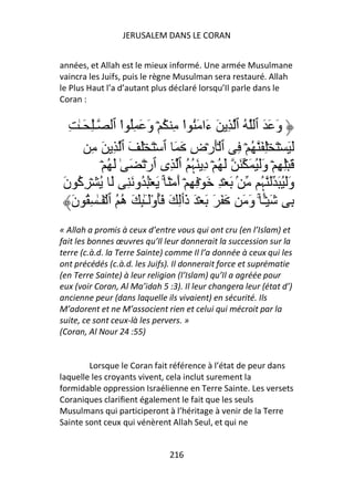 JERUSALEM DANS LE CORAN


années, et Allah est le mieux informé. Une armée Musulmane
vaincra les Juifs, puis le règne Musulman sera restauré. Allah
le Plus Haut l’a d’autant plus déclaré lorsqu’Il parle dans le
Coran :


  ِ ٰ‫وَ َ َ ٱ ُ ٱ ِ َ ءَا َُ ا ِ ُ ۡ وَ َ ُِ ا ٱ ـِٰ َـ‬
                    ْ                ْ
        ِ َ ِ ‫َ َ ۡ َ ِۡ َ ُ ۡ ِ ٱ َۡرۡضِ َ َ ٱ ۡ َ َۡ َ ٱ‬
            ۡ ُ َ ٰ َ َ ۡ‫َ ِۡ ِ ۡ وََُ َ َ َ ُ ۡ دِ َﮩ ُ ٱ ِى ٱر‬
                                       ُ
َ‫ۢ َ ۡ ِ َ ۡ ِ ِ ۡ أَ ۡ ً ۚ َ ُۡ ُو َ ِ َ ُ ۡ ِآ ن‬
     ُ                                                    ‫وََُ َ َ ﮩ‬
                                                          ُ
   َ‫ِ َ ۡـ ۚ وَ َ َ َ َ َ ۡ َ ذَٲِ َ َُوَـِٰٕ َ ه ُ ٱ ۡ َـٰ ِ ُ ن‬
                    ُ ْٓ                                   ًٔ
« Allah a promis à ceux d’entre vous qui ont cru (en l’Islam) et
fait les bonnes œuvres qu’Il leur donnerait la succession sur la
terre (c.à.d. la Terre Sainte) comme Il l’a donnée à ceux qui les
ont précédés (c.à.d. les Juifs). Il donnerait force et suprématie
(en Terre Sainte) à leur religion (l’Islam) qu’Il a agréée pour
eux (voir Coran, Al Ma’idah 5 :3). Il leur changera leur (état d’)
ancienne peur (dans laquelle ils vivaient) en sécurité. Ils
M’adorent et ne M’associent rien et celui qui mécroit par la
suite, ce sont ceux-là les pervers. »
(Coran, Al Nour 24 :55)


        Lorsque le Coran fait référence à l’état de peur dans
laquelle les croyants vivent, cela inclut surement la
formidable oppression Israélienne en Terre Sainte. Les versets
Coraniques clarifient également le fait que les seuls
Musulmans qui participeront à l’héritage à venir de la Terre
Sainte sont ceux qui vénèrent Allah Seul, et qui ne


                               216
 