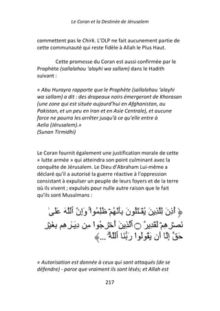Le Coran et la Destinée de Jérusalem


commettent pas le Chirk. L’OLP ne fait aucunement partie de
cette communauté qui reste fidèle à Allah le Plus Haut.

        Cette promesse du Coran est aussi confirmée par le
Prophète (sallalahou ‘alayhi wa sallam) dans le Hadith
suivant :

« Abu Hurayra rapporte que le Prophète (sallalahou ‘alayhi
wa sallam) a dit : des drapeaux noirs émergeront de Khorasan
(une zone qui est située aujourd’hui en Afghanistan, au
Pakistan, et un peu en Iran et en Asie Centrale), et aucune
force ne pourra les arrêter jusqu’à ce qu’elle entre à
Aelia (Jérusalem).»
(Sunan Tirmidhi)


Le Coran fournit également une justification morale de cette
« lutte armée » qui atteindra son point culminant avec la
conquête de Jérusalem. Le Dieu d’Abraham Lui-même a
déclaré qu’il a autorisé la guerre réactive à l’oppression
consistant à expulser un peuple de leurs foyers et de la terre
où ils vivent ; expulsés pour nulle autre raison que le fait
qu’ils sont Musulmans :


      ٰ ََ َ ‫أذِنَ ِ ِ َ ُ َـٰ َُ نَ َِ ُ ۡ ُِ ُ ا وَإِن ٱ‬
                       ْۚ                                ُ
   ِ ۡ َ ِ ِ‫َ ۡ ِهِ ۡ َ َ ِ ٌ ۝ ٱ ِ َ أ ۡ ِ ُ ا ِ دِ َـٰ ِه‬
                          ْ     ُ
                            … ُ ‫َ إِ ٓ أَن َ ُ ُ ا رَ َ ٱ‬
                              ۗ         ْ

« Autorisation est donnée à ceux qui sont attaqués (de se
défendre) - parce que vraiment ils sont lésés; et Allah est

                              217
 