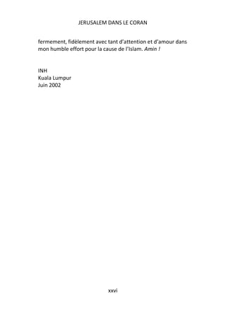 JERUSALEM DANS LE CORAN


fermement, fidèlement avec tant d’attention et d’amour dans
mon humble effort pour la cause de l’Islam. Amin !


INH
Kuala Lumpur
Juin 2002




                           xxvi
 
