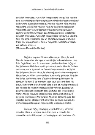 Le Coran et la Destinée de Jérusalem


qu’Allah le voudra. Puis Allah le reprendra lorsqu’Il le voudra
puis il sera remplacé par un pouvoir héréditaire (consentit) qui
demeurera aussi longtemps qu’Allah le voudra. Puis Allah le
reprendra lorsqu’Il le voudra. Puis il y aura une oppression
mordante (NDT : qui s’accrochera fortement au pouvoir,
comme une bête qui mord) qui demeurera aussi longtemps
qu’Allah le voudra. Puis Allah la reprendra lorsqu’Il le voudra.
Puis elle sera remplacée par un Khilafa qui suivra le chemin
tracé par la prophétie ». Puis le Prophète (sallalahou ‘alayhi
wa sallam) se tut. »
(Musnad Ahmad Ibn Hanbal)


         Dajjal attaquera l’Imam à Damas, et Jésus, le Vrai
Messie descendra alors pour tuer Dajjal le Faux Messie. Une
fois Dajjal tué, c’est à ce moment que les derniers Ya’juj et
Ma’juj seront libérés et qu’ils passeront par la Mer de Galilée
déclarant qu’ « il y avait de l’eau ici auparavant ». Ya’juj et
Ma’juj poursuivront Jésus, le Messie jusqu’à une montagne à
Jérusalem, et Allah commandera à Jésus d’y grimper. Ya’juj et
Ma’juj se vanteront alors d’avoir tué ceux qui sont sur la
terre, et ils iront à ce moment tuer ceux qui sont dans les
cieux. Ils tireront leurs flèches vers le ciel et Allah permettra à
ces flèches de revenir ensanglantées ver eux. (Quelqu’un
pourra expliquer ce Hadith dans un futur pas très éloigné,
Incha’ Allah). Jésus, le Messie priera alors Allah afin qu’Il
détruise les Ya’juj et Ma’juj puis Allah les détruira avec des
insectes qui les attaqueront à l’arrière de leurs nuques. Ils
s’effondreront tous puis mourront le lendemain matin.

        Lorsque Ya’juj et Ma’juj seront détruits, « l’ordre
mondial blanc » tombera en ruines puis le monde des
merveilles scientifiques et technologiques s’effondrera. Ce

                               219
 