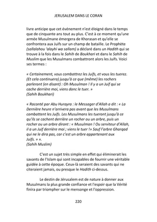 JERUSALEM DANS LE CORAN


livre anticipe que cet événement n’est éloigné dans le temps
que de cinquante ans tout au plus. C’est à ce moment qu’une
armée Musulmane émergera de Khorasan et qu’elle se
confrontera aux Juifs sur un champ de bataille. Le Prophète
(sallalahou ‘alayhi wa sallam) a déclaré dans un Hadith qui se
trouve à la fois dans le Sahih de Boukhari et dans le Sahih de
Muslim que les Musulmans combattront alors les Juifs. Voici
ses termes :

« Certainement, vous combattrez les Juifs, et vous les tuerez.
(Et cela continuera) jusqu’à ce que (même) les rochers
parleront (en disant) : Oh Musulman ! Il y a un Juif qui se
cache derrière moi, viens donc le tuer. »
(Sahih Boukhari)

« Raconté par Abu Hurayra : le Messager d’Allah a dit : « La
Dernière heure n’arrivera pas avant que les Musulmans
combattent les Juifs. Les Musulmans les tueront jusqu’à ce
qu’ils se cachent derrière un rocher ou un arbre, puis un
rocher ou un arbre diront : « Musulman ! Ou serviteur d’Allah,
il a un Juif derrière moi ; viens le tuer !» Sauf l’arbre Gharqad
qui ne le dira pas, car c’est un arbre appartenant aux
Juifs. » ».
(Sahih Muslim)

        C’est un sujet très simple en effet qui éliminerait les
savants de l’Islam qui sont incapables de fournir une véritable
guidée à cette époque. Ceux-là seraient des savants qui ne
citeraient jamais, ou presque le Hadith ci-dessus.

         Le destin de Jérusalem est de nature à donner aux
Musulmans la plus grande confiance et l'espoir que la Vérité
finira par triompher sur le mensonge et l'oppression.

                              220
 