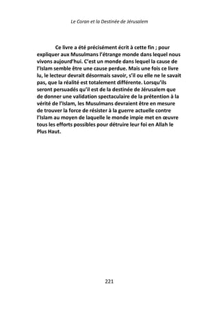 Le Coran et la Destinée de Jérusalem



          Ce livre a été précisément écrit à cette fin ; pour
expliquer aux Musulmans l’étrange monde dans lequel nous
vivons aujourd’hui. C’est un monde dans lequel la cause de
l’Islam semble être une cause perdue. Mais une fois ce livre
lu, le lecteur devrait désormais savoir, s’il ou elle ne le savait
pas, que la réalité est totalement différente. Lorsqu’ils
seront persuadés qu’il est de la destinée de Jérusalem que
de donner une validation spectaculaire de la prétention à la
vérité de l’Islam, les Musulmans devraient être en mesure
de trouver la force de résister à la guerre actuelle contre
l’Islam au moyen de laquelle le monde impie met en œuvre
tous les efforts possibles pour détruire leur foi en Allah le
Plus Haut.




                               221
 
