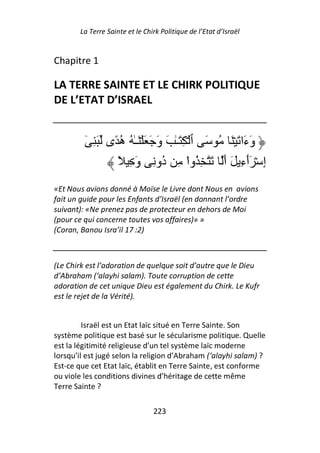 La Terre Sainte et le Chirk Politique de l’Etat d’Israël


Chapitre 1

LA TERRE SAINTE ET LE CHIRK POLITIQUE
DE L’ETAT D’ISRAEL


         ٓ ِ َ ‫وَءَا َ ۡ َ ُ َ ٱ ۡ ِ َـٰ َ وَ َ َ ۡ َـٰ ُ ه ًى‬
                  ُ
                 ً ِ َ‫إِ ۡ َٲءِ َ أَ َ ِ ُوا ِ ُو ِ و‬
                                  ‫ْ د‬                      ٓ
«Et Nous avions donné à Moïse le Livre dont Nous en avions
fait un guide pour les Enfants d’Israël (en donnant l’ordre
suivant): «Ne prenez pas de protecteur en dehors de Moi
(pour ce qui concerne toutes vos affaires)» »
(Coran, Banou Isra’il 17 :2)



(Le Chirk est l’adoration de quelque soit d’autre que le Dieu
d’Abraham (‘alayhi salam). Toute corruption de cette
adoration de cet unique Dieu est également du Chirk. Le Kufr
est le rejet de la Vérité).


         Israël est un Etat laïc situé en Terre Sainte. Son
système politique est basé sur le sécularisme politique. Quelle
est la légitimité religieuse d’un tel système laïc moderne
lorsqu’il est jugé selon la religion d’Abraham (‘alayhi salam) ?
Est-ce que cet Etat laïc, établit en Terre Sainte, est conforme
ou viole les conditions divines d’héritage de cette même
Terre Sainte ?

                                223
 