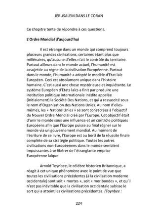 JERUSALEM DANS LE CORAN


Ce chapitre tente de répondre à ces questions.

L’Ordre Mondial d’aujourd’hui

          Il est étrange dans un monde qui comprend toujours
plusieurs grandes civilisations, certaines étant plus que
millénaires, qu’aucune d’elles n’ait le contrôle du territoire.
Partout ailleurs dans le monde actuel, l’humanité est
assujettie au règne de la civilisation Européenne. Partout
dans le monde, l’humanité a adopté le modèle d’Etat laïc
Européen. Ceci est absolument unique dans l’histoire
humaine. C’est aussi une chose mystérieuse et inquiétante. Le
système Européen d’Etats laïcs a finit par produire une
institution politique internationale inédite appelée
(initialement) la Société Des Nations, et qui a ressuscité sous
le nom d’Organisation des Nations Unies. Au nom d’elles-
mêmes, les « Nations Unies » se sont consacrées à l’objectif
du Nouvel Ordre Mondial créé par l’Europe. Cet objectif était
d’unir le monde sous une influence et un contrôle politiques
Européens afin que l’Europe puisse au final régner sur le
monde via un gouvernement mondial. Au moment de
l’écriture de ce livre, l’Europe est au bord de la réussite finale
complète de sa stratégie politique. Toutes les autres
civilisations non-Européennes dans le monde semblent
impuissantes à se libérer de l’étranglante emprise
Européenne laïque.

         Arnold Toynbee, le célèbre historien Britannique, a
réagit à cet unique phénomène avec le point de vue que
toutes les civilisations précédentes (à la civilisation moderne
occidentale) sont soit « mortes », soit « moribondes », et qu’il
n’est pas inévitable que la civilisation occidentale subisse le
sort qui a atteint les civilisations précédentes. (Toynbee :

                               224
 