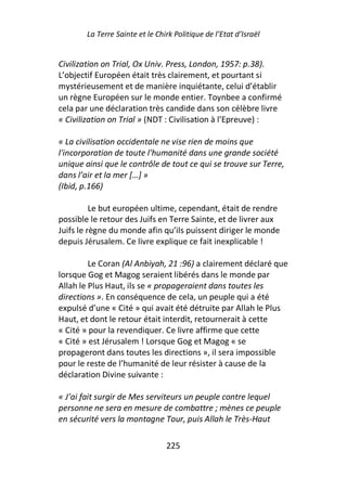 La Terre Sainte et le Chirk Politique de l’Etat d’Israël


Civilization on Trial, Ox Univ. Press, London, 1957: p.38).
L’objectif Européen était très clairement, et pourtant si
mystérieusement et de manière inquiétante, celui d’établir
un règne Européen sur le monde entier. Toynbee a confirmé
cela par une déclaration très candide dans son célèbre livre
« Civilization on Trial » (NDT : Civilisation à l’Epreuve) :

« La civilisation occidentale ne vise rien de moins que
l'incorporation de toute l'humanité dans une grande société
unique ainsi que le contrôle de tout ce qui se trouve sur Terre,
dans l’air et la mer […] »
(Ibid, p.166)

          Le but européen ultime, cependant, était de rendre
possible le retour des Juifs en Terre Sainte, et de livrer aux
Juifs le règne du monde afin qu’ils puissent diriger le monde
depuis Jérusalem. Ce livre explique ce fait inexplicable !

         Le Coran (Al Anbiyah, 21 :96) a clairement déclaré que
lorsque Gog et Magog seraient libérés dans le monde par
Allah le Plus Haut, ils se « propageraient dans toutes les
directions ». En conséquence de cela, un peuple qui a été
expulsé d’une « Cité » qui avait été détruite par Allah le Plus
Haut, et dont le retour était interdit, retournerait à cette
« Cité » pour la revendiquer. Ce livre affirme que cette
« Cité » est Jérusalem ! Lorsque Gog et Magog « se
propageront dans toutes les directions », il sera impossible
pour le reste de l’humanité de leur résister à cause de la
déclaration Divine suivante :

« J’ai fait surgir de Mes serviteurs un peuple contre lequel
personne ne sera en mesure de combattre ; mènes ce peuple
en sécurité vers la montagne Tour, puis Allah le Très-Haut

                                 225
 