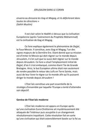 JERUSALEM DANS LE CORAN


enverra ou dressera les Gog et Magog, et ils déferleront dans
toutes les directions »
(Sahih Muslim)


         Il est clair selon le Hadith ci-dessus que la civilisation
Européenne (après l’avènement du Prophète Mohammad)
est la civilisation de Gog et Magog.

         Ce livre explique également le phénomène de Dajjal,
le Faux Messie. Il constitue, avec Gog et Magog, l’un des
signes majeurs de la Dernière Ere. Etant donné que sa mission
est d’imiter le Messie qui doit régner sur le monde depuis
Jérusalem, il s’en suit que lui aussi doit régner sur le monde
depuis Jérusalem. Ce livre a situé l’emplacement initial de
Dajjal, d’où il s’est embarqué, comme étant l’ile de Grande
Bretagne. Ainsi, le but Européen ultime était non seulement
de rendre possible le retour des Juifs en Terre Sainte, mais
aussi de leur livrer le règne sur le monde afin qu’ils puissent
diriger le monde depuis Jérusalem !

        L’Etat laïc constitue une part essentielle de la
stratégie d’ensemble par laquelle l’Europe a tenté d’atteindre
son objectif.


Genèse de l’Etat laïc moderne

        L’Etat laïc moderne est apparu en Europe après
qu’une civilisation Euro-Chrétienne ait mystérieusement été
attaquée de l’intérieur puis assujettie à un changement
révolutionnaire inquiétant. Cette révolution fait en sorte
qu’une civilisation qui était ostensiblement basée sur la foi au

                                226
 