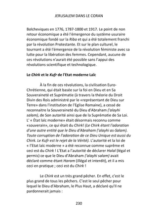 JERUSALEM DANS LE CORAN


Bolcheviques en 1776, 1787-1800 et 1917. Le point de non
retour économique a été l'émergence du système usuraire
économique fondé sur la Riba et qui a été totalement franchi
par la révolution Protestante. Et sur le plan culturel, le
tournant a été l'émergence de la révolution féministe avec sa
lutte pour la libération des femmes. Cependant, aucune de
ces révolutions n'aurait été possible sans l'appui des
révolutions scientifique et technologique.

Le Chirk et le Kufr de l'Etat moderne Laïc

          À la fin de ces révolutions, la civilisation Euro-
Chrétienne, qui était basée sur la foi en Dieu et en Sa
Souveraineté et Suprématie (à travers la théorie du Droit
Divin des Rois administré par le «représentant de Dieu sur
Terre» dans l'institution de l'Eglise Romaine), a cessé de
reconnaitre la Souveraineté du Dieu d'Abraham ('alayhi
salam), de Son autorité ainsi que de la Suprématie de Sa Loi.
L' « État laïc moderne» était désormais reconnu comme
«souverain», ce qui était du Chirk! (Le Chirk étant l'adoration
d'une autre entité que le Dieu d'Abraham ('alayhi as-Salam).
Toute corruption de l’adoration de ce Dieu Unique est aussi du
Chirk. Le Kufr est le rejet de la Vérité). L’autorité et la loi de
« l’Etat laïc moderne » a été reconnue comme suprême et
ceci est du Chirk ! L’Etat a l’autorité de déclarer Halal (légal et
permis) ce que le Dieu d’Abraham (‘alayhi salam) avait
déclaré comme étant Haram (illégal et interdit), et il a mis
ceci en pratique ; ceci est du Chirk !

        Le Chirk est un très grand pêcher. En effet, c’est le
plus grand de tous les pêchers. C’est le seul pêcher pour
lequel le Dieu d’Abraham, le Plus Haut, a déclaré qu’Il ne
pardonnerait jamais :

                               230
 