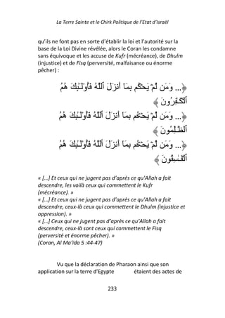 La Terre Sainte et le Chirk Politique de l’Etat d’Israël


qu’ils ne font pas en sorte d’établir la loi et l’autorité sur la
base de la Loi Divine révélée, alors le Coran les condamne
sans équivoque et les accuse de Kufr (mécréance), de Dhulm
(injustice) et de Fisq (perversité, malfaisance ou énorme
pêcher) :


          ُ ‫ۡ َ ۡ ُ ِ َٓ أَ َلَ ٱ ُ َُوَـِٰٕ َ ه‬
            ُ ْٓ                                    َ َ‫… و‬
                                                 َ‫ٱ ۡ َـٰ ِ ُون‬
         ُ ‫… وَ َ ۡ َ ۡ ُ ِ َٓ أَ َلَ ٱ ُ َُوَـِٰٕ َ ه‬
           ُ ْٓ
                                                َ‫ٱ ـِٰ ُ ن‬
         ُ ‫… وَ َ ۡ َ ۡ ُ ِ َٓ أَ َلَ ٱ ُ َُوَـِٰٕ َ ه‬
           ُ ْٓ
                                                  َ‫ٱ ۡ َـٰ ِ ُ ن‬
« […] Et ceux qui ne jugent pas d’après ce qu’Allah a fait
descendre, les voilà ceux qui commettent le Kufr
(mécréance). »
« […] Et ceux qui ne jugent pas d’après ce qu’Allah a fait
descendre, ceux-là ceux qui commettent le Dhulm (injustice et
oppression). »
« […] Ceux qui ne jugent pas d’après ce qu’Allah a fait
descendre, ceux-là sont ceux qui commettent le Fisq
(perversité et énorme pêcher). »
(Coran, Al Ma’ïda 5 :44-47)


        Vu que la déclaration de Pharaon ainsi que son
application sur la terre d’Egypte      étaient des actes de

                                 233
 