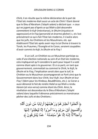 JERUSALEM DANS LE CORAN


Chirk, il en résulte que la même déclaration de la part de
l’Etat laïc moderne était aussi un acte de Chirk ! Etant donné
que le Dieu d’Abraham (‘alayhi salam) a déclaré que : « ceux
qui ne jugent pas d’après ce qu’Allah a fait descendre
commettent le Kufr (mécréance), le Dhulm (injustice et
oppression) et le Fisq (perversité et énorme pêcher) », et c’est
précisément ce qu’a fait l’Etat laïc moderne, il s’avère alors
que les juifs, les Chrétiens et les Musulmans, etc. qui
établissent l’Etat laïc après avoir reçu la Loi Divine à travers la
Torah, les Psaumes, l’Evangile et le Coran, seraient coupables
d’avoir commis le Kufr, le Dhulm et le Fisq !

          Si un Juif, un Chrétien ou un Musulman participe au
vote d’une élection nationale au sein d’un Etat laïc moderne,
cela impliquerait qu’il considère le parti pour lequel il a voté
comme étant apte à le gouverner. Et si ce parti, en tant que
gouvernement, commettait ou commet le Chirk, le Kufr, le
Dhulm et le Fisq, l’implication serait alors que le Juif, le
Chrétien ou le Musulman accompagnerait ce Parti ainsi que le
Gouvernement dans leur Chirk, leur Kufr, leur Dhulm et leur
Fisq ! (Idem pour les Hindous, Bouddhistes, etc.). Le Coran a
aussi dénoncé le fait de rendre Halal ce qu’Allah a rendu
Haram (et vice-versa) comme étant du Chirk. Ainsi, la
révélation est descendue du le Dieu d’Abraham (‘alayhi
salam) dans laquelle Il dénonce précisément ce monstrueux
pêcher des Juifs et des Chrétiens :


   ِ ‫ُونِ ٱ‬   ‫د‬         ً َ ۡ‫ٱ َ ُوا أَ ۡ َ رَه ۡ وَرهَۡـٰ َ ُ ۡ أَر‬
                                            ُ ُ              ْٓ
      ً۟ ٰ‫وَٱ ۡ َ ِ َ ٱ ۡ َ َ ۡ َ َ وَ َٓ أ ِ ُوا إِ ِ َ ُۡ ُوا إَِـ‬
               ْٓ               ْٓ ُ
          َ‫وَٲ ِ ً ۖ۟ا ٓ إَِـٰ َ إِ ه َۚ ُ ۡ َـٰ َ ُ ۥ َ ُ ۡ ِ ُ ن‬
                                                  ُ

                               234
 