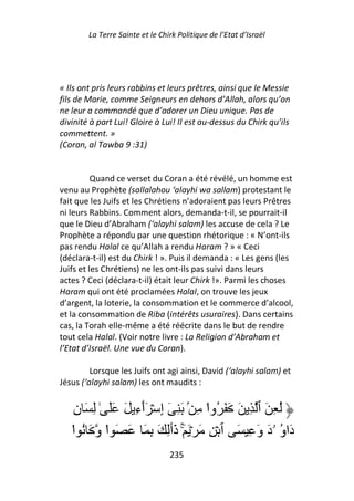 La Terre Sainte et le Chirk Politique de l’Etat d’Israël




« Ils ont pris leurs rabbins et leurs prêtres, ainsi que le Messie
fils de Marie, comme Seigneurs en dehors d’Allah, alors qu’on
ne leur a commandé que d’adorer un Dieu unique. Pas de
divinité à part Lui! Gloire à Lui! Il est au-dessus du Chirk qu’ils
commettent. »
(Coran, al Tawba 9 :31)


          Quand ce verset du Coran a été révélé, un homme est
venu au Prophète (sallalahou ‘alayhi wa sallam) protestant le
fait que les Juifs et les Chrétiens n’adoraient pas leurs Prêtres
ni leurs Rabbins. Comment alors, demanda-t-il, se pourrait-il
que le Dieu d’Abraham (‘alayhi salam) les accuse de cela ? Le
Prophète a répondu par une question rhétorique : « N’ont-ils
pas rendu Halal ce qu’Allah a rendu Haram ? » « Ceci
(déclara-t-il) est du Chirk ! ». Puis il demanda : « Les gens (les
Juifs et les Chrétiens) ne les ont-ils pas suivi dans leurs
actes ? Ceci (déclara-t-il) était leur Chirk !». Parmi les choses
Haram qui ont été proclamées Halal, on trouve les jeux
d’argent, la loterie, la consommation et le commerce d’alcool,
et la consommation de Riba (intérêts usuraires). Dans certains
cas, la Torah elle-même a été réécrite dans le but de rendre
tout cela Halal. (Voir notre livre : La Religion d’Abraham et
l’Etat d’Israël. Une vue du Coran).

         Lorsque les Juifs ont agi ainsi, David (‘alayhi salam) et
Jésus (‘alayhi salam) les ont maudits :


   ِ‫ُ ِ َ ٱ ِ َ َ َ ُوا ِ ۢ َ ِ ٓ إِ ۡ َٲءِ َ ََ ٰ ِ َ ن‬
                   ٓ                 ْ
   ‫دَاو ۥدَ وَ ِ َ ٱ ۡ ِ َ ۡ َ َۚ ذَٲِ َ ِ َ َ َ ا و َ ُ ا‬
   ْ        ْ                                          ُ
                                 235
 