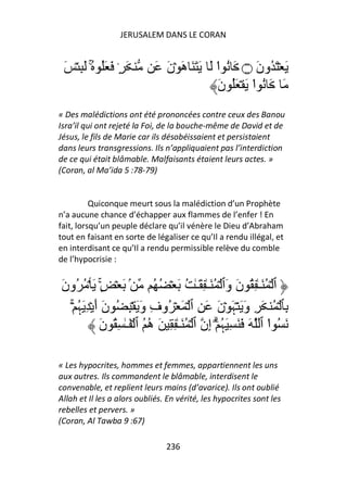 JERUSALEM DANS LE CORAN


 َ ۡ ِ َ ُ َُ َ ٍ۟ َ
         ۚ                     َ َ‫َ ۡ َ ُونَ ۝ َ ُ ا َ َ َ َ هَ ۡن‬
                                                ْ
                                                َ‫َ َ ُ ا َ ۡ َُ ن‬
                                                          ْ
« Des malédictions ont été prononcées contre ceux des Banou
Isra’il qui ont rejeté la Foi, de la bouche-même de David et de
Jésus, le fils de Marie car ils désobéissaient et persistaient
dans leurs transgressions. Ils n’appliquaient pas l’interdiction
de ce qui était blâmable. Malfaisants étaient leurs actes. »
(Coran, al Ma’ida 5 :78-79)


          Quiconque meurt sous la malédiction d’un Prophète
n’a aucune chance d’échapper aux flammes de l’enfer ! En
fait, lorsqu’un peuple déclare qu’il vénère le Dieu d’Abraham
tout en faisant en sorte de légaliser ce qu’Il a rendu illégal, et
en interdisant ce qu’Il a rendu permissible relève du comble
de l’hypocrisie :


َ‫ۢ َ ۡ ٍۚ۟ َ ۡ ُ ُون‬             ُ ُ ۡ َ ُ ٰ‫ٱ ۡ ُ َـٰ ِ ُ نَ وَٱ ۡ ُ َـٰ ِ َـ‬
  ۡۚ ‫ِﭑ ۡ ُ َ ِ وَ َ ۡﮩَ ۡنَ َ ِ ٱ ۡ َ ۡ ُوفِ وَ َ ۡ ِ ُ نَ أَ ۡ ِ َﮩ‬
     ُ
              َ‫َ ُ ا ٱ َ َ َ ِ َﮩ ۗۡ إِن ٱ ۡ ُ َـٰ ِ ِ َ ه ُ ٱ ۡ َـٰ ِ ُ ن‬
                               ُ                        ُ                ْ

« Les hypocrites, hommes et femmes, appartiennent les uns
aux autres. Ils commandent le blâmable, interdisent le
convenable, et replient leurs mains (d’avarice). Ils ont oublié
Allah et Il les a alors oubliés. En vérité, les hypocrites sont les
rebelles et pervers. »
(Coran, Al Tawba 9 :67)

                                   236
 