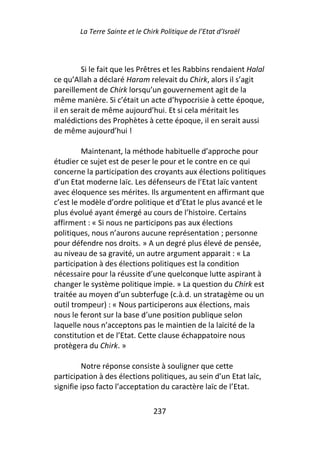 La Terre Sainte et le Chirk Politique de l’Etat d’Israël



         Si le fait que les Prêtres et les Rabbins rendaient Halal
ce qu’Allah a déclaré Haram relevait du Chirk, alors il s’agit
pareillement de Chirk lorsqu’un gouvernement agit de la
même manière. Si c’était un acte d’hypocrisie à cette époque,
il en serait de même aujourd’hui. Et si cela méritait les
malédictions des Prophètes à cette époque, il en serait aussi
de même aujourd’hui !

         Maintenant, la méthode habituelle d’approche pour
étudier ce sujet est de peser le pour et le contre en ce qui
concerne la participation des croyants aux élections politiques
d’un Etat moderne laïc. Les défenseurs de l’Etat laïc vantent
avec éloquence ses mérites. Ils argumentent en affirmant que
c’est le modèle d’ordre politique et d’Etat le plus avancé et le
plus évolué ayant émergé au cours de l’histoire. Certains
affirment : « Si nous ne participons pas aux élections
politiques, nous n’aurons aucune représentation ; personne
pour défendre nos droits. » A un degré plus élevé de pensée,
au niveau de sa gravité, un autre argument apparait : « La
participation à des élections politiques est la condition
nécessaire pour la réussite d’une quelconque lutte aspirant à
changer le système politique impie. » La question du Chirk est
traitée au moyen d’un subterfuge (c.à.d. un stratagème ou un
outil trompeur) : « Nous participerons aux élections, mais
nous le feront sur la base d’une position publique selon
laquelle nous n’acceptons pas le maintien de la laïcité de la
constitution et de l’Etat. Cette clause échappatoire nous
protègera du Chirk. »

         Notre réponse consiste à souligner que cette
participation à des élections politiques, au sein d’un Etat laïc,
signifie ipso facto l’acceptation du caractère laïc de l’Etat.

                                 237
 