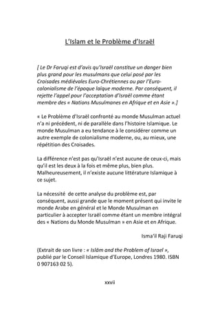 L’Islam et le Problème d’Israël


[ Le Dr Faruqi est d’avis qu’Israël constitue un danger bien
plus grand pour les musulmans que celui posé par les
Croisades médiévales Euro-Chrétiennes ou par l’Euro-
colonialisme de l’époque laïque moderne. Par conséquent, il
rejette l’appel pour l’acceptation d’Israël comme étant
membre des « Nations Musulmanes en Afrique et en Asie ».]

« Le Problème d’Israël confronté au monde Musulman actuel
n’a ni précédent, ni de parallèle dans l’histoire Islamique. Le
monde Musulman a eu tendance à le considérer comme un
autre exemple de colonialisme moderne, ou, au mieux, une
répétition des Croisades.

La différence n’est pas qu’Israël n’est aucune de ceux-ci, mais
qu’il est les deux à la fois et même plus, bien plus.
Malheureusement, il n’existe aucune littérature Islamique à
ce sujet.

La nécessité de cette analyse du problème est, par
conséquent, aussi grande que le moment présent qui invite le
monde Arabe en général et le Monde Musulman en
particulier à accepter Israël comme étant un membre intégral
des « Nations du Monde Musulman » en Asie et en Afrique.

                                             Isma‘il Raji Faruqi

(Extrait de son livre : « Islām and the Problem of Israel »,
publié par le Conseil Islamique d’Europe, Londres 1980. ISBN
0 907163 02 5).


                             xxvii
 