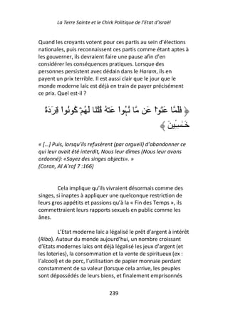 La Terre Sainte et le Chirk Politique de l’Etat d’Israël


Quand les croyants votent pour ces partis au sein d’élections
nationales, puis reconnaissent ces partis comme étant aptes à
les gouverner, ils devraient faire une pause afin d’en
considérer les conséquences pratiques. Lorsque des
personnes persistent avec dédain dans le Haram, ils en
payent un prix terrible. Il est aussi clair que le jour que le
monde moderne laïc est déjà en train de payer précisément
ce prix. Quel est-il ?


  ً‫ُﮩ ا َ ۡ ُ ُ ۡ َ َ ُ ۡ آ ُ ا ِ َدَة‬
          ْ ُ                     ْ ُ               َ ‫َ َ ۡا‬
                                                      ْ            ََ
                                                               َ ‫َـٰ ِـ‬
                                                                 ِٔ
« […] Puis, lorsqu’ils refusèrent (par orgueil) d’abandonner ce
qui leur avait été interdit, Nous leur dîmes (Nous leur avons
ordonné): «Soyez des singes abjects». »
(Coran, Al A’raf 7 :166)


         Cela implique qu’ils vivraient désormais comme des
singes, si inaptes à appliquer une quelconque restriction de
leurs gros appétits et passions qu’à la « Fin des Temps », ils
commettraient leurs rapports sexuels en public comme les
ânes.

         L’Etat moderne laïc a légalisé le prêt d’argent à intérêt
(Riba). Autour du monde aujourd’hui, un nombre croissant
d’Etats modernes laïcs ont déjà légalisé les jeux d’argent (et
les loteries), la consommation et la vente de spiritueux (ex :
l’alcool) et de porc, l’utilisation de papier monnaie perdant
constamment de sa valeur (lorsque cela arrive, les peuples
sont dépossédés de leurs biens, et finalement emprisonnés

                                 239
 